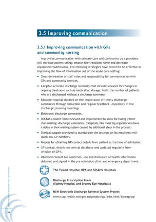 3.5 Improving communication

                                                  3.5.1 Improving communication with GPs
                                                  and community nursing
                                                     Improving communication with primary care and community care providers
                                                  will increase patient safety, smooth the transition home and decrease
                                                  unplanned readmissions. The following strategies have proven to be effective in
                                                  improving the flow of information out of the acute care setting:
                                                    Clear delineation of staff roles and responsibility for communication with
                                                    GPs and community services.
                                                    A legible accurate discharge summary that includes reasons for changes in
                                                    ongoing treatment such as medication dosage. Audit the number of patients
                                                    who are discharged without a discharge summary.
                                                    Educate hospital doctors on the importance of timely discharge
                                                    summaries through induction and regular feedback, especially in the
                                                    discharge planning meetings.
                                                    Electronic discharge summaries.
                                                    DOCFAX consent form reviewed and implemented to allow for faxing (rather
                                                    than mailing) discharge summaries. (Hospitals, like most big organisations have
                                                    a delay in their mailing system caused by additional steps in the process).
                                                    Clerical support provided to standardise the settings on fax machines with
                                                    quick dial GP numbers.
                                                    Process for obtaining GP contact details from patient at the time of admission.
                                                    GP contact details on central database and updated regularly from
                                                    division of GP’s.
                                                    Informed consent for collection, use and disclosure of health information
                                                    obtained and signed in the pre admission clinic and emergency department.
Improving Patient Access to Acute Care Services




                                                              The Tweed Hospital, RPA and SESAHS Hospitals


                                                              Discharge Prescription Form
                                                              (Sydney Hospital and Sydney Eye Hospitals)

                                                              NSW Electronic Discharge Referral System Project
                                                              www.ciap.health.nsw.gov.au/project/gp/edrs.html/#areaprog/




64
 