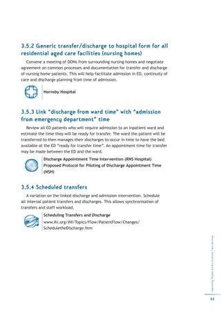 3.5.2 Generic transfer/discharge to hospital form for all
residential aged care facilities (nursing homes)
   Convene a meeting of DONs from surrounding nursing homes and negotiate
agreement on common processes and documentation for transfer and discharge
of nursing home patients. This will help facilitate admission in ED, continuity of
care and discharge planning from time of admission.

            Hornsby Hospital




3.5.3 Link “discharge from ward time” with “admission
from emergency department” time
   Review all ED patients who will require admission to an inpatient ward and
estimate the time they will be ready for transfer. The ward the patient will be
transferred to then manages their discharges to occur in time to have the bed
available at the ED “ready for transfer time”. An appointment time for transfer
may be made between the ED and the ward.
            Discharge Appointment Time Intervention (RNS Hospital)
            Proposed Protocol for Piloting of Discharge Appointment Time
            (NSH)


3.5.4 Scheduled transfers
    A variation on the linked discharge and admission intervention. Schedule
all internal patient transfers and discharges. This allows synchronisation of
transfers and staff workload.
            Scheduling Transfers and Discharge
            www.ihi.org/IHI/Topics/Flow/PatientFlow/Changes/
            ScheduletheDischarge.htm
                                                                                     Improving Patient Access to Acute Care Services




                                                                                     65
 