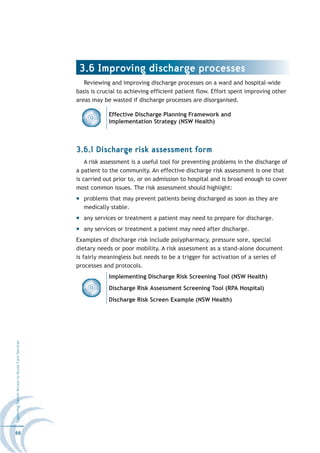 3.6 Improving discharge processes
                                                     Reviewing and improving discharge processes on a ward and hospital-wide
                                                  basis is crucial to achieving efficient patient flow. Effort spent improving other
                                                  areas may be wasted if discharge processes are disorganised.

                                                              Effective Discharge Planning Framework and
                                                              Implementation Strategy (NSW Health)



                                                  3.6.1 Discharge risk assessment form
                                                      A risk assessment is a useful tool for preventing problems in the discharge of
                                                  a patient to the community. An effective discharge risk assessment is one that
                                                  is carried out prior to, or on admission to hospital and is broad enough to cover
                                                  most common issues. The risk assessment should highlight:
                                                    problems that may prevent patients being discharged as soon as they are
                                                    medically stable.
                                                    any services or treatment a patient may need to prepare for discharge.
                                                    any services or treatment a patient may need after discharge.
                                                  Examples of discharge risk include polypharmacy, pressure sore, special
                                                  dietary needs or poor mobility. A risk assessment as a stand-alone document
                                                  is fairly meaningless but needs to be a trigger for activation of a series of
                                                  processes and protocols.
                                                              Implementing Discharge Risk Screening Tool (NSW Health)
                                                              Discharge Risk Assessment Screening Tool (RPA Hospital)
                                                              Discharge Risk Screen Example (NSW Health)
Improving Patient Access to Acute Care Services




66
 