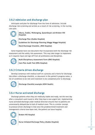 3.6.2 Admission and discharge plan
   Anticipate and plan for discharge from the time of admission. Include
discharge risk screening and actions as a result of risk screening, in the nursing
care plan.

            Albury, Dubbo, Wollongong, Queanbeyan and Broken Hill
            Hospitals

            Discharge Plan (Dubbo Hospital)
            Guidelines for Discharge Planning (Wagga Wagga Hospital)
            Ward Discharge Checklist, (RNS Hospital)

   Some hospitals have one document that incorporates both the discharge risk
assessment and the safety risk assessment. This may take longer to implement
as it requires input and sign-off from all professions and disciplines.

            Multi-Disciplinary Assessment Form (RNS Hospital)
            Care Plan Audit Tool (RPA Hospital)



3.6.3 Criteria driven discharge
    Develop consensus with medical staff on a process and criteria for discharge.
Use either a discharge checklist, or document in the patient’s progress notes, a
list of conditions to be met and treatment to be completed prior to discharge.


            Discharge Checklist example (NSW Health)




3.6.4 Nurse activated discharge
   Discharge patients when they are medically stable and ready, not the next day
after a consultant ward round or after they have a non-urgent test. Implementing
nurse activated discharge under medical direction ensures that no patients are
                                                                                     Improving Patient Access to Acute Care Services




unnecessarily delayed due to lack of medical cover. This is a similar concept
to protocol driven discharge in that once the predetermined treatment and
management criteria have been met, the patient can leave hospital.

            Broken Hill Hospital



            Nurse Initiated Discharge Policy (Dubbo Hospital)


                                                                                     67
 