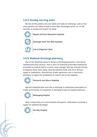 3.6.5 Monday morning audit
                                                     Review all the patients who are stable and ready for discharge. Look at how
                                                  many patients are stable enough to have been discharged earlier i.e. on the
                                                  Saturday or Sunday and reasons for delay.

                                                              Nepean and Port Macquarie Hospitals



                                                              Discharge Audit Tool (RNS Hospital)



                                                              Link to Diagnostic Work




                                                  3.6.6 Weekend discharge pharmacy
                                                     One of the identified causes of delays to discharging patients is the lack of
                                                  weekend pharmacy services. Have a store of commonly prescribed medications
                                                  accessible to medical staff or a senior nurse manager who has received training
                                                  to dispense these items safely. Send the patients home with 24 or 48 hours
                                                  supply of medications. Alternatively, broker agreement with a community
                                                  pharmacy to supply the medications at neutral cost to the hospitals.

                                                              Tamworth and Albury Hospitals


                                                    Add the scheduled date and time of discharge to medication prescription to
                                                  enable prioritisation of completion of discharge scripts by hospital pharmacy.

                                                              Wollongong Hospital


                                                     Keep a drug trolley on a ward stocked with generic medications to provide a
Improving Patient Access to Acute Care Services




                                                  supply for weekend discharges.

                                                              Hornsby Hospital




68
 