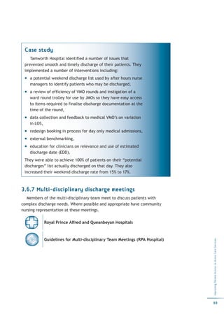 Case study
    Tamworth Hospital identified a number of issues that
 prevented smooth and timely discharge of their patients. They
 implemented a number of interventions including:
    a potential weekend discharge list used by after hours nurse
    managers to identify patients who may be discharged,
    a review of efficiency of VMO rounds and instigation of a
    ward round trolley for use by JMOs so they have easy access
    to items required to finalise discharge documentation at the
    time of the round,
    data collection and feedback to medical VMO’s on variation
    in LOS,
    redesign booking in process for day only medical admissions,
    external benchmarking,
    education for clinicians on relevance and use of estimated
    discharge date (EDD).
 They were able to achieve 100% of patients on their “potential
 discharges” list actually discharged on that day. They also
 increased their weekend discharge rate from 15% to 17%.



3.6.7 Multi-disciplinary discharge meetings
   Members of the multi-disciplinary team meet to discuss patients with
complex discharge needs. Where possible and appropriate have community
nursing representation at these meetings.

           Royal Prince Alfred and Queanbeyan Hospitals



           Guidelines for Multi-disciplinary Team Meetings (RPA Hospital)
                                                                            Improving Patient Access to Acute Care Services




                                                                            69
 