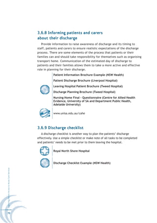 3.6.8 Informing patients and carers
                                                  about their discharge
                                                     Provide information to raise awareness of discharge and its timing to
                                                  staff, patients and carers to ensure realistic expectations of the discharge
                                                  process. There are some elements of the process that patients or their
                                                  families can and should take responsibility for themselves such as organising
                                                  transport home. Communication of the estimated day of discharge to
                                                  patients and their families allows them to take a more active and effective
                                                  role in planning for their discharge.
                                                              Patient Information Brochure Example (NSW Health)
                                                              Patient Discharge Brochure (Liverpool Hospital)
                                                              Leaving Hospital Patient Brochure (Tweed Hospital)
                                                              Discharge Planning Brochure (Tweed Hospital)
                                                              Nursing Home Final - Questionnaire (Centre for Allied Health
                                                              Evidence, University of SA and Department Public Health,
                                                              Adelaide University)


                                                              www.unisa.edu.au/cahe




                                                  3.6.9 Discharge checklist
                                                     A discharge checklist is another way to plan the patients’ discharge
                                                  effectively. Use a simple checklist or make note of all tasks to be completed
                                                  and patients’ needs to be met prior to them leaving the hospital.

                                                              Royal North Shore Hospital



                                                              Discharge Checklist Example (NSW Health)
Improving Patient Access to Acute Care Services




70
 