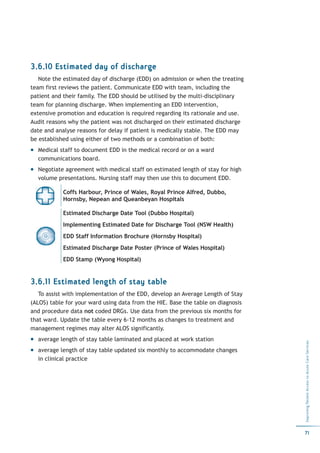 3.6.10 Estimated day of discharge
   Note the estimated day of discharge (EDD) on admission or when the treating
team first reviews the patient. Communicate EDD with team, including the
patient and their family. The EDD should be utilised by the multi-disciplinary
team for planning discharge. When implementing an EDD intervention,
extensive promotion and education is required regarding its rationale and use.
Audit reasons why the patient was not discharged on their estimated discharge
date and analyse reasons for delay if patient is medically stable. The EDD may
be established using either of two methods or a combination of both:
  Medical staff to document EDD in the medical record or on a ward
  communications board.
  Negotiate agreement with medical staff on estimated length of stay for high
  volume presentations. Nursing staff may then use this to document EDD.

            Coffs Harbour, Prince of Wales, Royal Prince Alfred, Dubbo,
            Hornsby, Nepean and Queanbeyan Hospitals

            Estimated Discharge Date Tool (Dubbo Hospital)
            Implementing Estimated Date for Discharge Tool (NSW Health)
            EDD Staff Information Brochure (Hornsby Hospital)
            Estimated Discharge Date Poster (Prince of Wales Hospital)
            EDD Stamp (Wyong Hospital)


3.6.11 Estimated length of stay table
   To assist with implementation of the EDD, develop an Average Length of Stay
(ALOS) table for your ward using data from the HIE. Base the table on diagnosis
and procedure data not coded DRGs. Use data from the previous six months for
that ward. Update the table every 6-12 months as changes to treatment and
management regimes may alter ALOS significantly.
  average length of stay table laminated and placed at work station
                                                                                  Improving Patient Access to Acute Care Services




  average length of stay table updated six monthly to accommodate changes
  in clinical practice




                                                                                  71
 