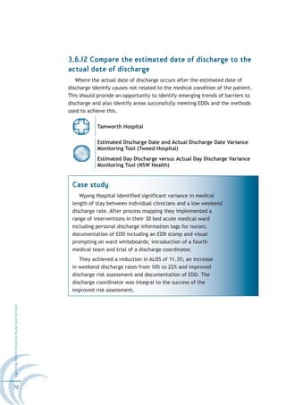 3.6.12 Compare the estimated date of discharge to the
                                                  actual date of discharge
                                                     Where the actual date of discharge occurs after the estimated date of
                                                  discharge identify causes not related to the medical condition of the patient.
                                                  This should provide an opportunity to identify emerging trends of barriers to
                                                  discharge and also identify areas successfully meeting EDDs and the methods
                                                  used to achieve this.

                                                              Tamworth Hospital

                                                              Estimated Discharge Date and Actual Discharge Date Variance
                                                              Monitoring Tool (Tweed Hospital)
                                                              Estimated Day Discharge versus Actual Day Discharge Variance
                                                              Monitoring Tool (NSW Health)


                                                   Case study
                                                      Wyong Hospital identified significant variance in medical
                                                   length of stay between individual clinicians and a low weekend
                                                   discharge rate. After process mapping they implemented a
                                                   range of interventions in their 30 bed acute medical ward
                                                   including personal discharge information tags for nurses;
                                                   documentation of EDD including an EDD stamp and visual
                                                   prompting on ward whiteboards; introduction of a fourth
                                                   medical team and trial of a discharge coordinator.
                                                      They achieved a reduction in ALOS of 11.3%; an increase
                                                   in weekend discharge rates from 10% to 22% and improved
                                                   discharge risk assessment and documentation of EDD. The
                                                   discharge coordinator was integral to the success of the
                                                   improved risk assessment.
Improving Patient Access to Acute Care Services




72
 