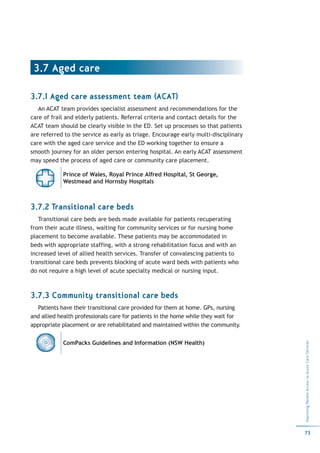 3.7 Aged care

3.7.1 Aged care assessment team (ACAT)
   An ACAT team provides specialist assessment and recommendations for the
care of frail and elderly patients. Referral criteria and contact details for the
ACAT team should be clearly visible in the ED. Set up processes so that patients
are referred to the service as early as triage. Encourage early multi-disciplinary
care with the aged care service and the ED working together to ensure a
smooth journey for an older person entering hospital. An early ACAT assessment
may speed the process of aged care or community care placement.

            Prince of Wales, Royal Prince Alfred Hospital, St George,
            Westmead and Hornsby Hospitals



3.7.2 Transitional care beds
   Transitional care beds are beds made available for patients recuperating
from their acute illness, waiting for community services or for nursing home
placement to become available. These patients may be accommodated in
beds with appropriate staffing, with a strong rehabilitation focus and with an
increased level of allied health services. Transfer of convalescing patients to
transitional care beds prevents blocking of acute ward beds with patients who
do not require a high level of acute specialty medical or nursing input.



3.7.3 Community transitional care beds
  Patients have their transitional care provided for them at home. GPs, nursing
and allied health professionals care for patients in the home while they wait for
appropriate placement or are rehabilitated and maintained within the community.


            ComPacks Guidelines and Information (NSW Health)
                                                                                     Improving Patient Access to Acute Care Services




                                                                                     73
 