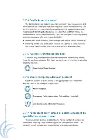 3.7.4 ComPacks service model
                                                     The ComPacks service model is based on community case management and
                                                  service brokerage. It targets inpatients requiring two or more community care
                                                  services and aims to return them home safely with the support they require.
                                                  Hospital staff identify patients eligible for a ComPack and then initiate the
                                                  involvement of a contracted community care case manager (community options
                                                  programs managers) who have responsibility for:
                                                    working with hospital staff to jointly manage each eligible patient’s discharge,
                                                    brokering for the care and support services for a period of up to six weeks
                                                    and linking them into long term sustainable services where required.



                                                  3.7.5 Purchase transitional care beds
                                                    A hospital may purchase transitional care beds from a community nursing
                                                  home for aged care patients. This funds nursing homes to provide extra staffing
                                                  capacity required.

                                                              Royal North Shore Hospital




                                                  3.7.6 Direct emergency admission protocol
                                                    Fast track transfer of older people to an appropriate ward rather than
                                                  keeping them in the emergency department.

                                                              Albury Hospital



                                                              Emergency Patient Admissions Policy (Albury Hospital)



                                                              Link to Alternate Admission Processes
Improving Patient Access to Acute Care Services




                                                  3.7.7 “Dependant care” stream of patients managed by
                                                  specialist nurse practitioner
                                                     This intervention is aimed at patients who have a number of complex co-
                                                  morbidities requiring a high level of support for their personal needs. The
                                                  patient’s overall management is coordinated by a nurse practitioner.


74
 