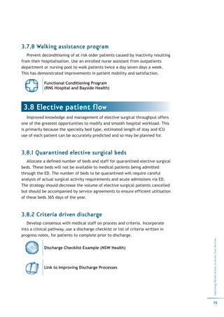 3.7.8 Walking assistance program
   Prevent deconditioning of at risk older patients caused by inactivity resulting
from their hospitalisation. Use an enrolled nurse assistant from outpatients
department or nursing pool to walk patients twice a day seven days a week.
This has demonstrated improvements in patient mobility and satisfaction.

            Functional Conditioning Program
            (RNS Hospital and Bayside Health)



 3.8 Elective patient flow
    Improved knowledge and management of elective surgical throughput offers
one of the greatest opportunities to modify and smooth hospital workload. This
is primarily because the specialty bed type, estimated length of stay and ICU
use of each patient can be accurately predicted and so may be planned for.



3.8.1 Quarantined elective surgical beds
   Allocate a defined number of beds and staff for quarantined elective surgical
beds. These beds will not be available to medical patients being admitted
through the ED. The number of beds to be quarantined will require careful
analysis of actual surgical activity requirements and acute admissions via ED.
The strategy should decrease the volume of elective surgical patients cancelled
but should be accompanied by service agreements to ensure efficient utilisation
of these beds 365 days of the year.



3.8.2 Criteria driven discharge
   Develop consensus with medical staff on process and criteria. Incorporate
into a clinical pathway, use a discharge checklist or list of criteria written in
progress notes, for patients to complete prior to discharge.
                                                                                     Improving Patient Access to Acute Care Services




            Discharge Checklist Example (NSW Health)



            Link to Improving Discharge Processes




                                                                                     75
 