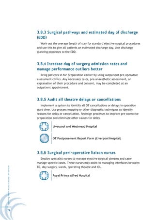 3.8.3 Surgical pathways and estimated day of discharge
                                                  (EDD)
                                                     Work out the average length of stay for standard elective surgical procedures
                                                  and use this to give all patients an estimated discharge day. Link discharge
                                                  planning processes to the EDD.



                                                  3.8.4 Increase day of surgery admission rates and
                                                  manage performance outliers better
                                                     Bring patients in for preparation earlier by using outpatient pre-operative
                                                  assessment clinics. Any necessary tests, pre-anaesthetic assessment, an
                                                  explanation of their procedure and consent, may be completed at an
                                                  outpatient appointment.



                                                  3.8.5 Audit all theatre delays or cancellations
                                                     Implement a system to identify all OT cancellations or delays in operation
                                                  start time. Use process mapping or other diagnostic techniques to identify
                                                  reasons for delay or cancellation. Redesign processes to improve pre-operative
                                                  preparation and eliminate other causes for delay.

                                                              Liverpool and Westmead Hospital



                                                              OT Postponement Report Form (Liverpool Hospital)




                                                  3.8.6 Surgical peri-operative liaison nurses
                                                    Employ specialist nurses to manage elective surgical streams and case-
                                                  manage specific cases. These nurses may assist in managing interfaces between
Improving Patient Access to Acute Care Services




                                                  ED, day surgery, wards, operating theatre and ICU.

                                                              Royal Prince Alfred Hospital




76
 