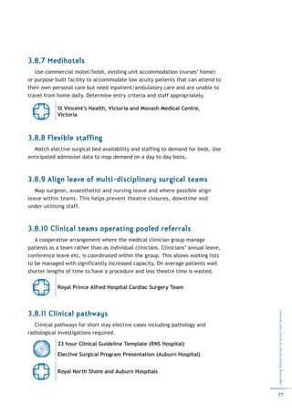 3.8.7 Medihotels
   Use commercial motel/hotel, existing unit accommodation (nurses’ home)
or purpose built facility to accommodate low acuity patients that can attend to
their own personal care but need inpatient/ambulatory care and are unable to
travel from home daily. Determine entry criteria and staff appropriately.

            St Vincent’s Health, Victoria and Monash Medical Centre,
            Victoria



3.8.8 Flexible staffing
   Match elective surgical bed availability and staffing to demand for beds. Use
anticipated admission data to map demand on a day to day basis.



3.8.9 Align leave of multi-disciplinary surgical teams
   Map surgeon, anaesthetist and nursing leave and where possible align
leave within teams. This helps prevent theatre closures, downtime and
under-utilising staff.



3.8.10 Clinical teams operating pooled referrals
   A cooperative arrangement where the medical clinician group manage
patients as a team rather than as individual clinicians. Clinicians’ annual leave,
conference leave etc, is coordinated within the group. This allows waiting lists
to be managed with significantly increased capacity. On average patients wait
shorter lengths of time to have a procedure and less theatre time is wasted.

            Royal Prince Alfred Hospital Cardiac Surgery Team




3.8.11 Clinical pathways
                                                                                     Improving Patient Access to Acute Care Services




   Clinical pathways for short stay elective cases including pathology and
radiological investigations required.

            23 hour Clinical Guideline Template (RNS Hospital)
            Elective Surgical Program Presentation (Auburn Hospital)


            Royal North Shore and Auburn Hospitals



                                                                                     77
 