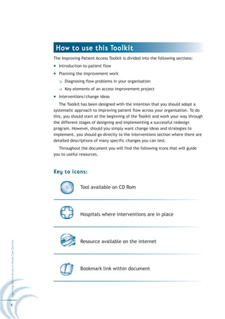 How to use this Toolkit
                                                  The Improving Patient Access Toolkit is divided into the following sections:
                                                    Introduction to patient flow
                                                    Planning the improvement work
                                                        Diagnosing flow problems in your organisation
                                                        Key elements of an access improvement project
                                                    Interventions/change ideas
                                                     The Toolkit has been designed with the intention that you should adopt a
                                                  systematic approach to improving patient flow across your organisation. To do
                                                  this, you should start at the beginning of the Toolkit and work your way through
                                                  the different stages of designing and implementing a successful redesign
                                                  program. However, should you simply want change ideas and strategies to
                                                  implement, you should go directly to the interventions section where there are
                                                  detailed descriptions of many specific changes you can test.
                                                    Throughout the document you will find the following icons that will guide
                                                  you to useful resources.



                                                  Key to icons:

                                                                Tool available on CD Rom




                                                                Hospitals where interventions are in place




                                                                Resource available on the internet
Improving Patient Access to Acute Care Services




                                                                Bookmark link within document




6
 