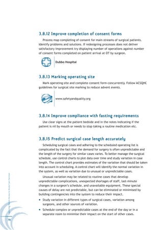 3.8.12 Improve completion of consent forms
                                                     Process map completing of consent for main streams of surgical patients.
                                                  Identify problems and solutions. If redesigning processes does not deliver
                                                  satisfactory improvement try displaying number of operations against number
                                                  of consent forms completed on patient arrival at OT by surgeon.

                                                              Dubbo Hospital




                                                  3.8.13 Marking operating site
                                                     Mark operating site and complete consent form concurrently. Follow ACSQHC
                                                  guidelines for surgical site marking to reduce advent events.


                                                              www.safetyandquality.org




                                                  3.8.14 Improve compliance with fasting requirements
                                                     Use clear signs at the patient bedside and in the notes indicating if the
                                                  patient is nil by mouth or needs to stop taking a routine medication etc.



                                                  3.8.15 Predict surgical case length accurately
                                                     Scheduling surgical cases and adhering to the scheduled operating list is
                                                  complicated by the fact that the demand for surgery is often unpredictable and
                                                  the length of the surgery for similar cases varies. To better manage the surgical
                                                  schedule, use control charts to plot data over time and study variation in case
                                                  length. The control chart provides estimates of the variation that should be taken
                                                  into account in scheduling. A control chart will identify the normal variation in
                                                  the system, as well as variation due to unusual or unpredictable cases.
Improving Patient Access to Acute Care Services




                                                     Unusual variation may be related to routine cases that develop
                                                  unpredictable complications, unexpected shortages of staff, last-minute
                                                  changes in a surgeon’s schedule, and unavailable equipment. These special
                                                  causes of delay are not predictable, but can be eliminated or minimised by
                                                  building contingencies into the system to reduce their impact.
                                                    Study variation in different types of surgical cases, variation among
                                                    surgeons, and other sources of variation.
                                                    Schedule complex or unpredictable cases at the end of the day or in a
                                                    separate room to minimise their impact on the start of other cases.
78
 