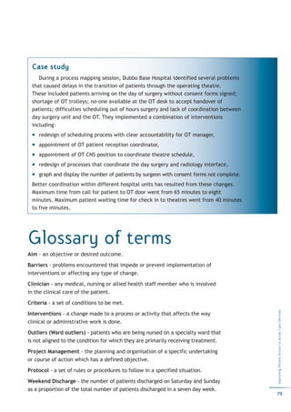 Case study
    During a process mapping session, Dubbo Base Hospital identified several problems
 that caused delays in the transition of patients through the operating theatre.
 These included patients arriving on the day of surgery without consent forms signed;
 shortage of OT trolleys; no-one available at the OT desk to accept handover of
 patients; difficulties scheduling out of hours surgery and lack of coordination between
 day surgery unit and the OT. They implemented a combination of interventions
 including:
    redesign of scheduling process with clear accountability for OT manager,
    appointment of OT patient reception coordinator,
    appointment of OT CNS position to coordinate theatre schedule,
    redesign of processes that coordinate the day surgery and radiology interface,
    graph and display the number of patients by surgeon with consent forms not complete.
 Better coordination within different hospital units has resulted from these changes.
 Maximum time from call for patient to OT door went from 65 minutes to eight
 minutes. Maximum patient waiting time for check in to theatres went from 40 minutes
 to five minutes.




Glossary of terms
Aim - an objective or desired outcome.

Barriers - problems encountered that impede or prevent implementation of
interventions or affecting any type of change.

Clinician - any medical, nursing or allied health staff member who is involved
in the clinical care of the patient.

Criteria - a set of conditions to be met.
                                                                                           Improving Patient Access to Acute Care Services




Interventions - a change made to a process or activity that affects the way
clinical or administrative work is done.

Outliers (Ward outliers) - patients who are being nursed on a specialty ward that
is not aligned to the condition for which they are primarily receiving treatment.

Project Management - the planning and organisation of a specific undertaking
or course of action which has a defined objective.

Protocol - a set of rules or procedures to follow in a specified situation.

Weekend Discharge - the number of patients discharged on Saturday and Sunday
as a proportion of the total number of patients discharged in a seven day week.
                                                                                           79
 