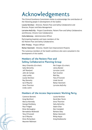Acknowledgements
                                                  The Clinical Excellence Commission wishes to acknowledge the contribution of
                                                  the following people in development of the toolkit:
                                                  Louise Kershaw - Director, Patient Flow and Safety Collaborative and
                                                  Director, Project and Data Management
                                                  Lorraine McEvilly - Project Coordinator, Patient Flow and Safety Collaborative
                                                  and Director, Chronic Care Collaborative
                                                  Celia Mahoney - Administration Officer
                                                  Participating hospitals and team members of the
                                                  ICE Patient Flow and Safety Collaborative.
                                                  Ellin Trickey - Project Officer
                                                  Rohan Hammett - Director, Health Care Improvement Projects
                                                  The numerous members of the health workforce who were consulted in the
                                                  development of this toolkit.


                                                  Members of the Patient Flow and
                                                  Safety Collaborative Planning Group
                                                  Mary Chiarella (Co-chair)                Pat Cregan (Co-chair)
                                                  Sally McCarthy                           Jenny Becker
                                                  Jeff Rowland                             Lorraine Lovitt
                                                  John de Campo                            Kym Scanlon
                                                  Judy Lumby                               Rob Day
                                                  Louise Kershaw                           Tony O’Connell
                                                  Roy Donnelly                             Linda Sorrell
                                                  Ian O’Rourke                             Rohan Hammett
                                                  Anna Thornton                            Lorraine McEvilly
                                                  Linda Justin


                                                  Members of the Access Improvement Working Party
                                                  Cameron Bennett                          Louise Kershaw
Improving Patient Access to Acute Care Services




                                                  Greg Rochford                            David Ben-Tovim
                                                  Marcus Kennedy                           Anna Thornton
                                                  George Braitberg                         Sally McCarthy
                                                  Paul Tridgell                            Adam Chan
                                                  Brian McCaughan                          Don Campbell
                                                  Bernadette McDonald                      Barbara Daly
                                                  Tony O’Connell                           Rohan Hammett
                                                  Ian O’Rourke                             Philip Hoyle
                                                  Drew Richardson                          Greg Knoblanche
                                                  Maureen Robinson
80
 