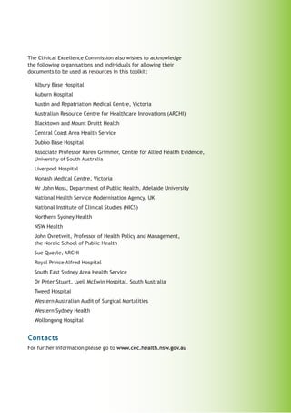 The Clinical Excellence Commission also wishes to acknowledge
the following organisations and individuals for allowing their
documents to be used as resources in this toolkit:

  Albury Base Hospital
  Auburn Hospital
  Austin and Repatriation Medical Centre, Victoria
  Australian Resource Centre for Healthcare Innovations (ARCHI)
  Blacktown and Mount Druitt Health
  Central Coast Area Health Service
  Dubbo Base Hospital
  Associate Professor Karen Grimmer, Centre for Allied Health Evidence,
  University of South Australia
  Liverpool Hospital
  Monash Medical Centre, Victoria
  Mr John Moss, Department of Public Health, Adelaide University
  National Health Service Modernisation Agency, UK
  National Institute of Clinical Studies (NICS)
  Northern Sydney Health
  NSW Health
  John Ovretveit, Professor of Health Policy and Management,
  the Nordic School of Public Health
  Sue Quayle, ARCHI
  Royal Prince Alfred Hospital
  South East Sydney Area Health Service
  Dr Peter Stuart, Lyell McEwin Hospital, South Australia
  Tweed Hospital
  Western Australian Audit of Surgical Mortalities
  Western Sydney Health
  Wollongong Hospital


Contacts
For further information please go to www.cec.health.nsw.gov.au
 