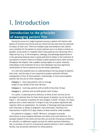1. Introduction
 Introduction to the principles
 of managing patient flow
   During the course of a single treatment journey a patient will interact with
dozens of clinicians and clinical and non-clinical services that have the potential
to impact on their care. There are multiple steps and handovers that need to
occur smoothly for the patient to receive optimal care in as timely a manner as
possible. At key points in a hospital where many patients are interacting with a
single service (e.g. in the emergency, radiology, and pathology departments or
in the operating theatres) there is great potential for delays in the treatment of
one patient to result in flow-on of delays to other patients and to other services
throughout the hospital. Like a pebble causing ripples on a pond, relatively
small delays in the treatment of one or two individuals may have significant
ramifications for flow of patients across the whole organisation.
   It is vital that hospitals have an understanding of the key groups of patients
they treat, and the type of care required to produce optimally efficient
management of flow of these patients. Interestingly, in most acute hospitals
patients fall into one of three categories:
   Category 1 - short stay patients with an average
   length of stay (ALOS) of less than 48 hours
   Category 2 – multi-day patients with an ALOS of less than 10 days
   Category 3 – patients with an ALOS greater than 10 days.
   It is useful, in planning service delivery, to think of how services can be
arranged to optimise flow for these three groups of patients. As can be seen in
Figure 1, the majority of patients fit into category 2 (ALOS <10 days). For these
patients even a small reduction in length of stay will produce significant bed
                                                                                      Improving Patient Access to Acute Care Services




capacity within an organisation. For example, if discharge planning processes
were improved, or delays in diagnostic tests eliminated, resulting in an
improvement in ALOS of 0.5 days, dozens of beds would be made available.
   For patients in category 1 (ALOS <48 hours), strategies to provide
alternatives to acute hospital admission are likely to be most effective. For
example hospital-in-the-home services that can provide intravenous antibiotics
for cellulitis, or additional support services for elderly patients following a
fall, or provision of care for nursing home patients directly in their residential
facility, may all prevent admission for these patients.

                                                                                      7
 