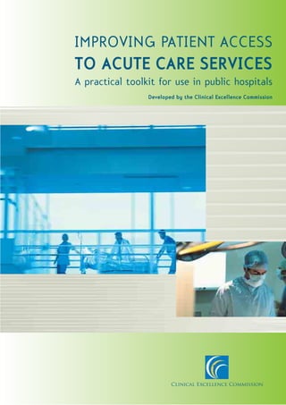 IMPROVING PATIENT ACCESS
TO ACUTE CARE SERVICES
A practical toolkit for use in public hospitals
                 Developed by the Clinical Excellence Commission




                         Clinical Excellence Commission
 