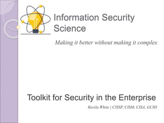 Information Security
Science
Toolkit for Security in the Enterprise
Ravila White | CISSP, CISM, CISA, GCIH
Making it better without making it complex
 