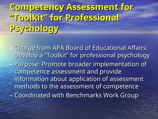 Competency Assessment for
Competency Assessment for
“Toolkit” for Professional
“Toolkit” for Professional
Psychology
Psychology
– Charge from APA Board of Educational Affairs:
Charge from APA Board of Educational Affairs:
Develop a “Toolkit” for professional psychology
Develop a “Toolkit” for professional psychology
– Purpose: Promote broader implementation of
Purpose: Promote broader implementation of
competence assessment and provide
competence assessment and provide
information about application of assessment
information about application of assessment
methods to the assessment of competence
methods to the assessment of competence
– Coordinated with Benchmarks Work Group
Coordinated with Benchmarks Work Group
 