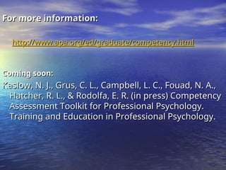 For more information:
For more information:
http://www.apa.org/ed/graduate/competency.html
http://www.apa.org/ed/graduate/competency.html
Coming soon:
Coming soon:
Kaslow, N. J., Grus, C. L., Campbell, L. C., Fouad, N. A.,
Kaslow, N. J., Grus, C. L., Campbell, L. C., Fouad, N. A.,
Hatcher, R. L., & Rodolfa, E. R. (in press) Competency
Hatcher, R. L., & Rodolfa, E. R. (in press) Competency
Assessment Toolkit for Professional Psychology.
Assessment Toolkit for Professional Psychology.
Training and Education in Professional Psychology.
Training and Education in Professional Psychology.
 