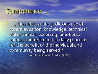 Competence …
Competence …
• “ …
“ … the habitual and judicious use of
the habitual and judicious use of
communication, knowledge, technical
communication, knowledge, technical
skills, clinical reasoning, emotions,
skills, clinical reasoning, emotions,
values, and reflection in daily practice
values, and reflection in daily practice
for the benefit of the individual and
for the benefit of the individual and
community being served.”
community being served.”
From Epstein and Hundert (2002)
From Epstein and Hundert (2002)
 