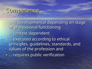 Competence …
Competence …
• …
… is developmental depending on stage
is developmental depending on stage
of professional functioning
of professional functioning
• …
… context dependent
context dependent
• …
… executed according to ethical
executed according to ethical
principles, guidelines, standards, and
principles, guidelines, standards, and
values of the profession and
values of the profession and
• …
… requires public verification
requires public verification
 