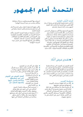 ‫التحدث أمام اجلمهور‬
‫كتابة اخلُطب العامة‬
‫َ‬

‫إذا كتبت فقرة ملتوية للقارئ فإن في وسعه أن يحل‬
‫ألغاز املعنى شيئا ً فشيئا ً. وإذا قدمت تلك الفقرة‬
‫َّ‬
‫جلمهور ينصت إليك فسوف تفقدهم.‬
‫َ ِ‬
‫واجلمهور املستمع سواء أكان يستمع إلى الشخص‬
‫ً‬
‫مباشرة أو من خالل اإلذاعة، ليست أمامه سوى‬
‫فرصة واحدة لفهم رسالتك. ولذلك عندما تكتب‬
‫للمستمعني باعتبارهم فئة مختلفة عن القراء،‬
‫ُ ّ‬
‫ينبغي أن تكون كل نقطة واضحة. وينبغي أن يكون‬
‫النص املنطوق أقصر وأبسط. من ذلك مثالً أن هذه‬
‫ّ‬
‫اجلملة رغم طولها ميكن فهمها وهي مطبوعة:‬
‫"اجملموعة املرجعية التي تضم أفرادا ً من احلكومة‬
‫احمللية واإلقليمية والوطنية؛ واجملتمع املدني؛ واألوساط‬
‫األكادميية؛ والوكاالت اإلمنائية الدولية - كانت منارة‬

‫استرشد بها التقييم وساهمت مبدخالت مفصلة‬
‫َ‬
‫َّ‬
‫وخالّقة، وحسنت من جودة النتيجة النهائية".‬
‫َّ‬
‫َ ِ‬
‫ولكي يفهم املستمع ما تقول، ينبغي تقسيم النص‬
‫ّ‬
‫إلى عدة جمل واستخدام تراكيب أبسط، مثلما في‬
‫ُ َ‬
‫اجلملة التالية:‬
‫"أنشئت مجموعة مرجعية لتوجيه التقييم. وتألف‬
‫أعضاء اجملموعة من احلكومات اإلقليمية والوطنية‬
‫ومن اجملتمع املدني واألوساط األكادميية والوكاالت‬
‫اإلمنائية الدولية. وساعدت امل ُدخالت املفصلة‬
‫َّ‬
‫واخلالّقة التي قدمتها اجملموعة على حتسني جودة‬
‫ّ‬
‫النتيجة النهائية".‬

‫11■ تقدمي عرض أخاذ‬
‫َّ‬
‫أفضل العروض هي العروض التي يتم التخطيط‬
‫لها وإعدادها والتمرن عليها وتقدميها بأسلوب مميز.‬
‫ّ‬
‫والنجاح هو ثمرة املعرفة واخلبرة واملوهبة إلى جانب‬
‫اإلعداد، و "والفشل في اإلعداد هو إعداد للفشل". وال‬
‫يوجد أسوأ من حضور عرض سيء اإلعداد ويبعث على‬
‫الضجر. وفيما يلي بضع مبادئ لتالفي ذلك:‬
‫َ‬

‫■‬
‫■‬
‫■‬

‫■‬

‫تخطيط العرض‬
‫■‬

‫■‬

‫■تأكّ د من أنك تفهم احتياجات اجملموعة‬
‫املستهدفة ومستوى معرفتها.‬
‫َ‬
‫■كُ ن واضحا ً بشأن ما ستتكلَّم عنه. هل حتاول‬
‫إقناع املانحني بتمويل مشروع ما؟ أم هل تقدم‬
‫تقرير حالة عن عمل الصندوق إلى الشركاء‬
‫والوكاالت احلكومية؟ سيختلف األسلوب واحملتوى‬
‫في احلالتني. ولذلك احرص على التركيز على ما‬
‫ِ‬
‫سيقنع جمهورك.‬

‫1‬
‫تقدمي عرض أخ اذ‬
‫َّ‬

‫2‬

‫■‬

‫■تعرف على أكبر قدر من املوضوع.‬
‫َّ‬
‫■تأكّ د من أن العرض يقدم رسائل جديرة بالتذكُّ ر‬
‫ِّ‬
‫■ولكن احرص على عدم إرهاق اجلمهور. وتذكر أن‬
‫العرض املؤثر واألخاذ هو الذي ينقل عددا ً محدودا ً‬
‫من الرسائل الرئيسية.‬
‫ِ‬
‫■استخدم مصطلحات أفضل العروض هي العروض‬
‫مالئمة للجمهور.‬
‫التي يتم تخطيطها‬
‫واشرح األفكار املعقدة‬
‫َّ‬
‫ووضح أفكارك بسرد وإعدادها والتمرن عليها‬
‫ِّ‬
‫قصص عند االقتضاء. وتقدميها بأسلوب مميز.‬
‫َّ‬
‫■عند كتابة النص:‬
‫ّ‬
‫— —استخدم جمالً بسيطة. واعلم أن أوضح‬
‫ِ ُ‬
‫التراكيب هي التي حتتوي علي فعل وفاعل‬
‫ومفعول، ولكن ال تقتصر عليها تالفيا للرتابة.‬
‫— —ال تضع عناوين فرعية في النص، فلن تستطيع‬
‫ّ‬
‫قراءتها بصوت عالٍ ، وتأكّ د أن النص يتدفق‬
‫َّ‬
‫ّ‬
‫بسالسة من نقطة إلى النقطة التي تليها.‬

‫1‪E‬‬

 