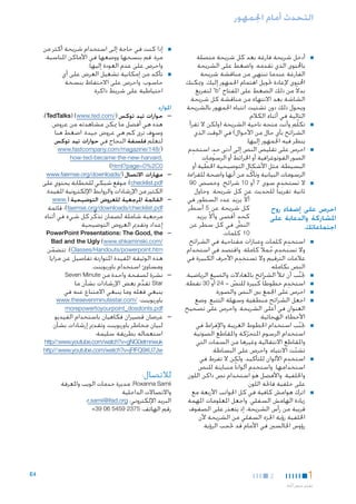 ‫التحدث أمام اجلمهور‬

‫■ ■أدخل شريحة فارغة بعد كل شريحة متصلة‬
‫باحملتوى الذي تقدمه. واضغط على الشريحة‬
‫الفارغة عندما تنتهي من مناقشة شريحة‬
‫احملتوى إلعادة حتويل اهتمام اجلمهور إليك. وميكنك‬
‫بدالً من ذلك الضغط على املفتاح "‪ "b‬لتفريغ‬
‫الشاشة بعد االنتهاء من مناقشة كل شريحة.‬
‫ويحول ذلك دون تشتيت انتباه اجلمهور بالشريحة‬
‫التالية في أثناء الكالم.‬
‫■ ■تكلّم وأنت متجه ناحية الشريحة (ولكن ال تقرأ‬
‫الشرائح بأي حال من األحوال) في الوقت الذي‬
‫ينظر فيه اجلمهور إليها.‬
‫■ ■احرص على تقليص النص إلى أدنى حد: استخدِ‬
‫ٍ‬
‫م‬
‫الصور الفوتوغرافية أو اخلرائط أو الرسومات‬
‫البسيطة، مثل األشكال التوضيحية اخلطية أو‬
‫ّ‬
‫الرسومات البيانية وتأكّ د من أنها واضحة للقراءة.‬
‫ِ‬
‫■ ■ال تستخد م سوى 7 أو 01 شرائح. وخصص 09‬
‫ثانية تقريبا ً للحديث عن كل شريحة. وحاول‬
‫أال يزيد عدد السطور في‬
‫ّ‬
‫كل شريحة عن 5 أسطر‬
‫احرص على إضفاء روح‬
‫ٍ‬
‫كحد أقصى وأال يزيد‬
‫ّ‬
‫املشاركة والدعابة على‬
‫النص في كل سطر عن‬
‫ّ‬
‫اجتماعاتك.‬
‫01 كلمات.‬
‫ِ‬
‫■ ■استخدم كلمات وعبارات مفتاحية في الشرائح،‬
‫وال تستخدِ‬
‫م جمالً كاملة. واقتصد في استخدام‬
‫ُ‬
‫ِ‬
‫عالمات الترقيم وال تستخدم األحرف الكبيرة في‬
‫النص بكامله.‬
‫■ ■جتنب أن متأل الشرائح باملعادالت والصيغ الرياضية.‬
‫َّ‬
‫ِ‬
‫■ ■استخدم خطوطا ً كبيرة للنص - 42 أو 03 نقطة.‬
‫ّ‬
‫■ ■احرص على اجلمع بني النص والصورة.‬
‫■ ■اجعل الشرائح منطقية وسهلة التتبع. وضع‬
‫العنوان في أعلى الشريحة. واحرص على تصحيح‬
‫األخطاء الهجائية.‬
‫■ ■جتنب استخدام اخلطوط الغريبة واإلفراط في‬
‫ّ‬
‫استخدام الرسوم املتحركة واملقاطع الصوتية‬
‫ّ‬
‫واملقاطع االنتقالية وغيرها من السمات التي‬
‫تشتت االنتباه. واحرص على البساطة.‬
‫ّ‬
‫ِ‬
‫■ ■استخدم األلوان للتأكيد، ولكن ال تفرط في‬
‫ِ‬
‫استخدامها. واستخدم ألوانا ً متباينة للنص‬
‫واخللفية. واألفضل هو استخدام نص داكن اللون‬
‫على خلفية فاحتة اللون.‬
‫■ ■اترك هوامش كافية في كل اجلوانب األربعة مع‬
‫زيادة الهامش السفلي. واجعل املعلومات املهمة‬
‫قريبة من رأس الشريحة، إذ يتعذر على الصفوف‬
‫اخللفية رؤية اجلزء السفلي من الشريحة ألن‬
‫رؤوس اجلالسني في األمام قد حتجب الرؤية.‬

‫1‬
‫تقدمي عرض أخ اذ‬
‫َّ‬

‫2‬

‫■‬

‫■‬

‫■إذا كنت في حاجة إلى استخدام شريحة أكثر من‬
‫مرة، قم بنسخها ووضعها في األماكن املناسبة،‬
‫واحرص على عدم العودة إليها.‬
‫■تأكد من إمكانية تشغيل العرض على أي‬
‫حاسوب، واحرص على االحتفاظ بنسخة‬
‫احتياطية على شريط ذاكرة.‬

‫املوارد‬
‫— —حوارات تيد توكس (/‪:)TedTalks) (www.ted.com‬‬
‫هذه هي أفضل ما ميكن مشاهدته من عروض.‬
‫وسوف ترى كم هي عروض جيدة. اضغط هنا‬
‫لتعلُّم فلسفة النجاح في حوارات تيد توكس‬
‫(/841/‪www.fastcompany.com/magazine‬‬

‫.‪how-ted-became-the-new-harvard‬‬
‫0‪)html?page=0%2C‬‬
‫— —مهارات االتصال (/‪www.faemse.org/downloads‬‬
‫‪ :)checklist.pdf‬موقع شبكي للخطابة يحتوي على‬

‫الكثير من اإلرشادات والروابط اإللكترونية املفيدة.‬
‫— —القائمة املرجعية للعروض التوضيحية (.‪www‬‬
‫‪ :)faemse.org/downloads/checklist.pdf‬قائمة‬
‫مرجعية شاملة لضمان تذكُّ ر كل شيء في أثناء‬
‫إعداد وتقدمي العروض التوضيحية‬
‫— —‪PowerPoint Presentations: The Good, the‬‬
‫/‪Bad and the Ugly (www.shkaminski.com‬‬
‫‪ :)Classes/Handouts/powerpoint.htm‬تتضمن‬
‫ّ‬
‫هذه الوثيقة املفيدة املتوازنة تفاصيل عن مزايا‬
‫ومساوئ استخدام باوربوينت.‬
‫— —نشرة لصفحة واحدة من ‪Seven Minute‬‬
‫‪ Star‬تقدم بعض اإلرشادات بشأن ما‬
‫ِّ‬
‫ينبغي فعله وما ينبغي االمتناع عنه في‬
‫باوربوينت: /‪www.thesevenminutestar.com‬‬
‫‪morepowertoyourpoint_dosdonts.pdf‬‬

‫— —عرضان قصيران فكاهيان باستخدام الفيديو‬
‫لبيان مخاطر باوربوينت وتقدمي إرشادات بشأن‬
‫استعماله بطريقة سليمة:‬

‫‪http//:www.youtube.com/watch?v=gNG0etmnwuk‬‬
‫‪http//:www.youtube.com/watch?v=jFfFQ9XU7Jw‬‬

‫لالتصال:‬

‫‪ ،Roxanna Samii‬مديرة خدمات الويب واملعرفة‬
‫واالتصاالت الداخلية‬
‫البريد اإللكتروني: ‪r.samii@ifad.org‬؛‬
‫رقم الهاتف: 5732 9545 60 93+‬

‫4‪E‬‬

 