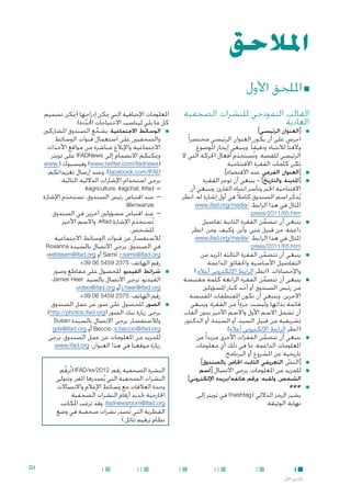 ‫املالحق‬

‫■ امللحق األول‬

‫القالب النموذجي للنشرات الصحفية‬
‫العادية‬
‫■‬

‫■‬
‫■‬

‫■‬

‫■[العنوان الرئيسي]‬
‫احرص على أن يكون العنوان الرئيسي مختصرا ً‬
‫والفتا ً لالنتباه ودقيقا ً. وينبغي إيجاز املوضوع‬
‫الرئيسي للقصة. وتُستخدم أفعال احلركة التي ال‬
‫َ‬
‫تكرر كلمات الفقرة االفتتاحية.‬
‫■[العنوان الفرعي، عند االقتضاء].‬
‫■[املدينة والتاريخ] - ينبغي أن توجز الفقرة‬
‫االفتتاحية اخلبر وتأسر انتباه القارئ، وينبغي أن‬
‫يُذكَ ر اسم الصندوق كامالً في أول إشارة له. انظر‬
‫املثال في هذا الرابط: /‪www.ifad.org/media‬‬
‫‪.press/2011/65.htm‬‬
‫■ينبغي أن تتضمن الفقرة الثانية تفاصيل‬
‫َّ‬
‫داعمة، من قبيل متى، وأين، وكيف، ومن. انظر‬
‫املثال في هذا الرابط: /‪www.ifad.org/media‬‬

‫املعلومات اإلضافية التي ميكن إدراجها (ميكن تصميم‬
‫كل ما يلي ليناسب االحتياجات احملددة):‬
‫َّ‬
‫■ ■الوسائط االجتماعية. يشجع الصندوق املشاركني‬
‫ِّ‬
‫والصحفيني على استعمال قنوات الوسائط‬
‫االجتماعية واإلبالغ مباشرة من مواقع األحداث.‬
‫وميكنكم االنضمام إلى ‪ IFADNews‬على تويتر‬
‫(‪ )www.twitter.com/ifadnews‬وفيسبوك (.‪www‬‬
‫‪ .)facebook.com/IFAD‬وعند إرسال تغريداتكم،‬
‫يرجى استخدام اإلشارات الداللية التالية:‬
‫— —‪#agriculture، #agchat، #ifad‬‬
‫— —عند اقتباس رئيس الصندوق، تستخدم اإلشارة‬
‫َ‬
‫‪@knwanze‬‬

‫‪press/2011/65.htm‬‬

‫■‬

‫■‬

‫■‬

‫■‬
‫■‬

‫■‬

‫■ينبغي أن تتضمن الفقرة الثالثة املزيد من‬
‫َّ‬
‫التفاصيل األساسية واحلقائق الداعمة‬
‫واإلحصاءات. (انظر الرابط اإللكتروني أعاله.)‬
‫■ينبغي أن تتضمن الفقرة الرابعة كلمة مقتبسة‬
‫َّ‬
‫من رئيس الصندوق أو أحد كبار املسؤولني‬
‫اآلخرين. وينبغي أن تكون املقتطفات املقتبسة‬
‫قائمة بذاتها وليست جزءا ً من الفقرة، وينبغي‬
‫أن تشمل االسم األول واالسم األخير بدون ألقاب‬
‫تشريفية من قبيل السيد، أو السيدة، أو الدكتور.‬
‫(انظر الرابط اإللكتروني أعاله).‬
‫■ينبغي أن تتضمن الفقرات األخرى مزيدا ً من‬
‫َّ‬
‫املعلومات الداعمة، مبا في ذلك أي معلومات‬
‫تاريخية عن املشروع أو البرنامج.‬
‫■[النص التعريفي الثابت اخلاص بالصندوق].‬
‫ّ‬
‫■للمزيد من املعلومات، يرجى االتصال [اسم‬
‫الشخص، ولقبه، ورقم هاتفه/بريده اإللكتروني].‬

‫■###‬

‫يشير الرمز الداللي (‪ )hashtag‬في تويتر إلى‬
‫نهاية الوثيقة.‬

‫■‬

‫■‬

‫— —عند اقتباس مسؤولني آخرين في الصندوق،‬
‫تُستخدم اإلشارة ‪ ،#ifad‬واالسم األخير‬
‫َ‬
‫للشخص.‬
‫لالستفسار عن قنوات الوسائط االجتماعية‬
‫في الصندوق، يرجى االتصال بالسيدة ‪Roxanna‬‬
‫‪ Samii ،r.samii@ifad.org‬أو ‪webteam@ifad.org‬؛‬
‫رقم الهاتف: 5732 9545 60 93+‬
‫■شرائط الفيديو. للحصول على مقاطع وصور‬
‫الفيديو، يرجى االتصال بالسيد ،‪James Heer‬‬
‫‪ j.heer@ifad.org‬أو ‪video@ifad.org‬؛‬
‫رقم الهاتف: 5732 9545 60 93+‬
‫■الصور. للحصول على صور عن عمل الصندوق،‬
‫يرجى زيارة بنك الصور (‪.)http://photos.ifad.org‬‬
‫ولالستفسار، يرجى االتصال بالسيدة ‪Susan‬‬
‫‪ Beccio ،s.beccio@ifad.org‬أو ‪gds@ifad.org‬‬
‫للمزيد من املعلومات عن عمل الصندوق، يرجى‬
‫زيارة موقعنا في هذا العنوان: ‪.www.ifad.org‬‬
‫النشرة الصحفية رقم: 2102/‪( IFAD/xx‬تُرقم‬
‫َّ‬
‫النشرات الصحفية التي يُصدرها املقر. وتتولى‬
‫وحدة العالقات مع وسائط اإلعالم واالتصاالت‬
‫اخلارجية حتديد أرقام النشرات الصحفية‬
‫‪ .ifadnewsroom@ifad.org‬وقد ترغب املكاتب‬
‫ِ‬
‫القطرية التي تُصدر نشرات صحفية في وضع‬
‫نظام ترقيم مماثل.)‬

‫1‪G‬‬
‫امللحق األول‬

 