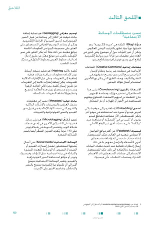 ‫املالحق‬

‫■ امللحق الثالث‬
‫مسرد مصطلحات الوسائط‬
‫3‬
‫االجتماعية‬
‫مدوَّنة (‪ :)Blog‬املدونة هي "جريدة إلكترونية" يتم‬
‫َّ‬
‫حتديثها دوريا ً مبواد تظهر بالترتيب الزمني املعكوس.‬
‫وميكن أن تدور املدونات حول أي موضوع. وهي حتتوي في‬
‫َّ‬
‫العادة على تعليقات من قراء آخرين وروابط إلكترونية‬
‫ُّ‬
‫ملواقع أخرى، وصور فوتوغرافية ومقاطع فيديو.‬
‫مشاعات إبداعية (‪ :)Creative Commons‬املشاعات‬
‫اإلبداعية هي منظمة غير ربحية ونظام إلصدار‬
‫التراخيص يتيح للمبدعني توضيح حقوقهم في‬
‫النشر والتأليف، ويحدد الطرق التي ميكن بها لآلخرين‬
‫ِّ‬
‫استخدام أعمال هؤالء املبدعني.‬
‫االستعانة باجلمهور (‪ :)Crowdsourcing‬يشير هذا‬
‫املصطلح إلى تسخير مهارات وحماسة اجلمهور‬
‫خارج املنظمة ممن لديهم االستعداد للتطوع بوقتهم‬
‫ّ‬
‫للمساهمة في احملتوى أو املهارات أو حل املشاكل.‬
‫تضمني (‪ :)Embedding‬إضافة رمز إلى موقع شبكي‬
‫لعرض فيديو أو صورة عند استضافته في موقع آخر.‬
‫وميكن للمستعملني اآلن مشاهدة مقاطع فيديو‬
‫يوتيوب أو "بليب تي في" املتضمنة أو مشاهدة صور‬
‫َّ‬
‫"بيكاسا" على منتديات أخرى غير املوقع األصلي.‬
‫فيسبوك (‪ :)Facebook‬من أكثر مواقع التواصل‬
‫االجتماعي شعبية في العالم. وميكن للمستعمل‬
‫إنشاء حساب شخصي له وإضافة مستعملني‬
‫آخرين كأصدقاء والتراسل معهم، مبا في ذلك‬
‫إرسال إخطارات تلقائية عند حتديث ملفات البيانات‬
‫الشخصية. وباإلضافة إلى ذلك، ميكن للمستعمل‬
‫ِ‬
‫االنضمام إلى جماعات املستعملني ذات االهتمام‬
‫املشترك وصفحات املنظمات على فيسبوك.‬
‫َ‬

‫3‬

‫توسيم جغرافي (‪ :)Geotagging‬هو عملية إضافة‬
‫بيانات فوقية عن املكان إلى وسائط من قبيل الصور‬
‫الفوتوغرافية أو صور الفيديو أو اخلرائط اإللكترونية.‬
‫وميكن أن يساعد التوسيم اجلغرافي املستعملني على‬
‫العثور على مجموعة كبيرة من املعلومات اخلاصة‬
‫مبواقع معينة. من ذلك مثالً أنه ميكن العثور على صور‬
‫َّ‬
‫التقطت بالقرب من موقع معينَّ عن طريق إدخال‬
‫ُ ِ َ‬
‫إحداثيات خطوط العرض وخطوط الطول في محرِّك‬
‫البحث املناسب.‬
‫كلمة داللية ‪ :)Hashtag‬هو تقليد منبعه أوساط‬
‫تويتر إلضافة معلومات سياقية وبيانات فوقية‬
‫إضافية إلى التغريدات. وعلى غرار اإلشارات الداللية‬
‫للتدوينات، ميكن إضافة إشارات داللية إلى التغريدات‬
‫عن طريق إسباق كلمة برمز داللي (عالمة الرقم)‬
‫ِ‬
‫ويستخدم مستعملو تويتر هذه العالمة لتجميع‬
‫وتنظيم واكتشاف التغريدات ذات الصلة.‬
‫بيانات فوقية (‪ :)Metadata‬تشير إلى معلومات‬
‫تشمل العناوين والتوصيفات واإلشارات الداللية‬
‫والشروح التي تصف املواد اإلعالمية من قبيل صور‬
‫الفيديو والصور الفوتوغرافية والتدوينات.‬
‫تدوين مصغر (‪ :)Microblogging‬هو نشر رسائل‬
‫ُ َ َّ‬
‫قصيرة على املشتركني اآلخرين في إحدى خدمات‬
‫شبكة الويب. وتقتصر التدوينة في شبكة تويتر‬
‫على 041 حرفا ً. ويُعرَف التدوين املصغر أيضا ً باسم‬
‫َّ‬
‫املشاركة املصغرة.‬
‫الوسائط االجتماعية (‪ :)Social media‬هي أعمال‬
‫يُنتجها املستعملون تشمل إصدارات الفيديو أو‬
‫الصوت أو النصوص أو الوسائط املتعددة املنشورة‬
‫واملتبادلة في بيئة اجتماعية، مثل املدونات، وفيسبوك،‬
‫ّ‬
‫وتويتر، أو مواقع استضافة الصور الفوتوغرافية‬
‫والفيديو. وتشير الوسائط االجتماعية بتوسع‬
‫ُّ‬
‫أكبر إلى أي تكنولوجيا إلكترونية تسمح بالنشر‬
‫والتخاطب وتقاسم احملتوى على اإلنترنت.‬
‫ُ‬

‫3إهداء من ‪( socialbrite.org/sharing-center/glossary‬مت الدخول إلى املوقع في‬
‫03 ديسمبر/كانون األول 0102).‬

‫3‪G‬‬
‫امللحق الثالث‬

 