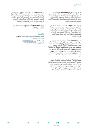 ‫املالحق‬
‫التواصل الشبكي (‪ :)networking‬هو التواصل‬
‫االجتماعي في مجتمع إلكتروني. وتسمح لك شبكة‬
‫اجتماعية منطية من قبيل فيسبوك بإنشاء ملف‬
‫خاص بك وإضافة أصدقاء واالتصال باألعضاء اآلخرين‬
‫وإضافة وسائطك اخلاصة.‬

‫ويب2 (0.2‪ :)Web‬يشير هذا املصطلح إلى اجليل الثاني‬
‫من شبكة الويب، وهو ميكِّ ن من تقاسم مختلف أنواع‬
‫احملتويات التي تتراوح من النصوص إلى الصور وملفات‬
‫الصوت والفيديو. وقد حولت ويب2 شبكة اإلنترنت‬
‫َّ‬
‫إلى منبرا ً للتعبير الذاتي والتثقيف واملناصرة.‬

‫إشارات داللية (‪ :)Tags‬كلمات مفتاحية تضاف إلى‬
‫تدوينة أو صورة فوتوغرافية أو صورة فيديو ملساعدة‬
‫ِ‬
‫املستعملني على العثور على املواضيع أو الوسائط‬
‫ذات الصلة سواء من خالل التصفح في املوقع أو‬
‫ُّ‬
‫ً‬
‫كمصطلح يجعل املادة التي تبحث عنها أنسب‬
‫حملركات البحث.‬
‫ّ‬

‫يوتيوب (‪ :)YouTube‬أكثر مواقع استضافة الفيديو‬
‫شعبية في العالم.‬

‫تغريدة (‪ :)Tweet‬مادة تُنشر على شبكة تويتر وهي‬
‫َ‬
‫نظام للتراسل االجتماعي اآلني. وبينما يتفق اجلميع‬
‫على استخدام كلمة "‪ "Tweet‬كاسم، فإنهم‬
‫يختلفون على ما إذا كانت كلمة "‪ "Tweet‬أو "‪"Twitter‬‬
‫تُستخدم كفعل. ويُستخدم اخملتصر ‪ RT‬للداللة على‬
‫َ‬
‫َ‬
‫ِ‬
‫إعادة التغريدة. ويضيف املستعمل مختصر ‪ RT‬في‬
‫تغريدته إذا كان يعيد نشر شيء من تغريدة شخص‬
‫آخر.‬

‫لالتصال:‬

‫‪ ،Roxanna Samii‬مديرة خدمات الويب واملعرفة‬
‫واالتصاالت الداخلية‬
‫البريد اإللكتروني: ‪r.samii@ifad.org‬؛‬
‫رقم الهاتف: 5732 9545 60 93+‬

‫تويتر (‪ :)Twitter‬شبكة اجتماعية لها قبول شعبي‬
‫تسمح ألعضائها بنشر حتديثات ال يزيد عدد حروف كل‬
‫منها عن 041 حرفا ً. وبدأ الناس في استخدام تويتر‬
‫بطرق مثيرة لالهتمام لإلشارة إلى التقارير اإلخبارية‬
‫والتوعية بأنشطتهم والكثير من األمور األخرى.‬

‫4‪G‬‬
‫امللحق الثالث‬

 