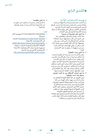 ‫املالحق‬

‫■ امللحق الرابع‬
‫منهجية االستعراض الالحق‬

‫من املناسب بعد فترة وجيزة من االنتهاء من إجراء‬
‫نشاط رئيسي، مثل تقدمي عرض أو إجراء تدريب، جتميع‬
‫الدروس املستخلصة في الوقت الذي ال تزال فيه‬
‫حاضرة في األذهان. وينبغي لكي تقوم بذلك أن تسأل‬
‫نفسك األسئلة التالية وأن تدون اإلجابات:‬
‫ِّ‬

‫1.1ما الذي كان مفترضا ً أن يحدث؟‬
‫ُ َ‬

‫ماذا كانت غاياتك وأهدافك وتوقعاتك. وما‬
‫ُّ‬
‫هي البنود التي كان يتضمنها جدول أعمالك؟‬
‫ّ‬
‫وما هي النتائج واخملرجات التي كنت ترمي إلى‬
‫حتقيقها؟ وإذا كان لكل كلمة وعرض هدف أو إذا‬
‫كان ينبغي أن يكون لها هدف، فما الذي كنت‬
‫تريد من جمهورك أن يقوم به بعد االستماع‬
‫إليك؟‬

‫2.2ما الذي حدث بالفعل؟‬

‫4.4ما الذي تعلّمته؟‬

‫ما الذي قمت به وتريد أن تتذكره حتى تقوم به‬
‫في املستقبل؟ وما الذي تريد أن تؤديه بطريقة‬
‫مختلفة؟‬

‫املوارد‬

‫—‬
‫—‬
‫—‬
‫—‬

‫ِ‬
‫صف واذكُ ر ما حدث دون إبداء أي تعليق أو إصدار‬
‫أي أحكام. ورمبا تود أن تبدأ بذكر األحداث بالترتيب‬
‫ّ‬
‫الذي وقعت به. أو ميكنك أن تركِّ ز على األحداث‬
‫الرئيسية أو املواضيع أو القضايا الناشئة. وتقع‬
‫قبل العرض وفي أثنائه وبعده أمور كثيرة تساهم‬
‫ٍ‬
‫في جناحه أو إخفاقه. استعرِض أكبر عدد من هذه‬
‫األمور. واسأل نفسك بعد ذلك، هل الكلمة التي‬
‫قمت بإلقائها حققت الغاية املنشودة منها؟‬

‫—‪( A more elaborate methodology‬منهجية أكثر‬
‫تفصيالً)‬
‫—‪( Introduction to After Action Reviews‬مقدمة‬
‫إلى االستعراضات الالحقة)‬
‫—‪USAID After-Action Review Technical Guidance‬‬
‫(الوكالة األمريكية للمعونة الدولية، خطوط‬
‫توجيهية تقنية بشأن االستعراضات الالحقة)‬
‫—االستعراض الالحق في هذا الرابط:‬
‫‪http://wiki.ifad.org/wiki/After_action_review‬‬

‫3.3ما هي أسباب االختالف بني ما كنت تفترض‬
‫حدوثه وما حدث بالفعل؟‬

‫ليس الغرض من ذلك إلقاء اللوم أو التقليل من‬
‫شأن ما بُذل من جهود. ولكن الهدف من ذلك‬
‫ُ‬
‫هو حتديد جوانب القوة ونقاط الضعف وافتراض‬
‫احللول واتباع مسار عمل لتصحيح املشاكل أو‬
‫حتسني األداء في املستقبل. وينبغي حتليل األمور‬
‫التي حالفها أو جانبها التوفيق. وهل استطعت‬
‫أن تستحوذ على اهتمام اجلمهور بكلمتك‬
‫االفتتاحية؟ وهل كان احلضور متجاوبا ً مع دعاباتك؟‬
‫وهل كان تنظيم القاعة مناسبا ً لك؟ وهل متكنت‬
‫ّ‬
‫من اإلجابة على ما طرح من تساؤالت؟‬

‫5‪G‬‬
‫امللحق الرابع‬

 