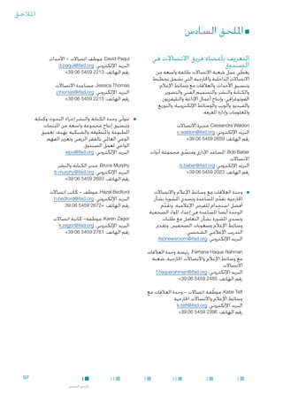 ‫املالحق‬

‫■ امللحق السادس‬
‫التعريف بأعضاء فريق االتصاالت في‬
‫الصندوق‬

‫‪ ،David Paqui‬موظف اتصاالت - األحداث‬
‫البريد اإللكتروني: ‪d.paqui@ifad.org‬‬
‫رقم الهاتف: 3122 9545 60 93+‬

‫يغطي عمل شعبة االتصاالت طائفة واسعة من‬
‫ّ‬
‫االتصاالت الداخلية واخلارجية التي تشمل تخطيط‬
‫وتنسيق األحداث؛ والعالقات مع وسائط اإلعالم؛‬
‫والكتابة والنشر؛ والتصميم الفني والتصوير‬
‫الفوتوغرافي؛ وإنتاج أعمال اإلذاعة والتليفزيون‬
‫والفيديو؛ والويب والوسائط اإللكترونية؛ والتوزيع؛‬
‫واملعلومات وإدارة املعرفة.‬
‫‪ ،Cassandra Waldon‬مديرة االتصاالت‬
‫البريد اإللكتروني: ‪c.waldon@ifad.org‬‬
‫رقم الهاتف: 9562 9545 60 93+‬

‫‪ ،Bob Baber‬املساعد اإلداري ومنسق مجموعة أدوات‬
‫ِّ‬
‫االتصاالت‬
‫البريد اإللكتروني: ‪b.baber@ifad.org‬‬
‫رقم الهاتف: 3202 9545 60 93+‬

‫■‬

‫■وحدة العالقات مع وسائط اإلعالم واالتصاالت‬
‫اخلارجية تقدم املساعدة وتسدي املشورة بشأن‬
‫ِّ‬
‫أفضل استخدام للفرص اإلعالمية. وتقدم‬
‫ِّ‬
‫الوحدة أيضا ً املساعدة في إعداد املواد الصحفية‬
‫وتسدي املشورة بشأن التعامل مع طلبات‬
‫وسائط اإلعالم وصعوبات الصحفيني، وتقدمي‬
‫التدريب اإلعالمي الشخصي.‬
‫البريد اإللكتروني: ‪ifadnewsroom@ifad.org‬‬

‫‪ ،Jessica Thomas‬مساعدة االتصاالت‬
‫البريد اإللكتروني: ‪j.thomas@ifad.org‬‬
‫رقم الهاتف: 5122 9545 60 93+‬

‫■‬

‫■تتولّى وحدة الكتابة والنشر إجراء البحوث وكتابة‬
‫وتنسيق إنتاج مجموعة واسعة من املنتجات‬
‫املطبوعة واملنطوقة والشبكية بهدف تعميق‬
‫الوعي العاملي بالفقر الريفي وتعزيز الفهم‬
‫الواعي لعمل الصندوق.‬
‫البريد اإللكتروني: ‪wpu@ifad.org‬‬
‫‪ ،Bruce Murphy‬مدير الكتابة والنشر‬
‫البريد اإللكتروني: ‪b.murphy@ifad.org‬‬
‫رقم الهاتف: 3962 9545 60 93+‬
‫‪ ،Hazel Bedford‬موظف - كاتب اتصاالت‬
‫البريد اإللكتروني: ‪h.bedford@ifad.org‬‬
‫رقم الهاتف: +2762 9545 60 93‬
‫‪ ،Karen Zagor‬موظفة- كاتبة اتصاالت‬
‫البريد اإللكتروني: ‪k.zagor@ifad.org‬‬
‫رقم الهاتف: 1672 9545 60 93+‬

‫‪ ،Farhana Haque Rahman‬رئيسة وحدة العالقات‬
‫مع وسائط اإلعالم واالتصاالت اخلارجية، شعبة‬
‫االتصاالت‬
‫البريد اإللكتروني: ‪f.haquerahman@ifad.org‬‬
‫رقم الهاتف: 5842 9545 60 93+‬
‫‪ ،Katie Taft‬موظفة اتصاالت - وحدة العالقات مع‬
‫ّ‬
‫وسائط اإلعالم واالتصاالت اخلارجية‬
‫البريد اإللكتروني: ‪k.taft@ifad.org‬‬
‫رقم الهاتف: 6932 9545 60 93+‬

‫7‪G‬‬
‫امللحق السادس‬

 