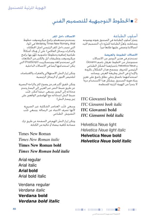 ‫الهوية املرئية للصندوق‬

‫22■ اخلطوط التوجيهية للتصميم الفني‬
‫أسلوب الطباعة‬

‫يتميز أسلوب الطباعة في الصندوق بقوته ووضوحه‬
‫ّ‬
‫وبساطته. وتُعزِّز الطباعة املميزة ذات التصميم اجليد‬
‫ّ‬
‫اتصاالتنا وتضفي عليها طابعا ً مميزا ً.‬

‫االتصاالت املطبوعة واملعروضة‬

‫تستخدم في هذين النوعني من االتصاالت‬
‫َ‬
‫مجموعتان من اخلطوط تعرفان باسم ‪،Giovanni‬‬
‫و ‪ Helvetica Neue‬باعتبارهما الشكل الطباعي‬
‫الرئيسي للحروف. ويسمح هذان الشكالن باملرونة‬
‫واإلبداع في النص وطريقة العرض. ويساعد‬
‫ّ‬
‫استخدامهما باتساق وعلى نطاق واسع على تعزيز‬
‫ّ‬
‫وبناء هوية الصندوق، ويشكل هذا االستخدام جزءا ً‬
‫ال يتجزأ من الهوية املرئية للمنظمة.‬

‫‪ITC Giovanni book‬‬
‫‪ITC Giovanni book italic‬‬
‫‪ITC Giovanni bold‬‬
‫‪ITC Giovanni bold italic‬‬
‫‪Helvetica Neue light‬‬
‫‪Helvetica Neue light italic‬‬
‫‪Helvetica Neue bold‬‬
‫‪Helvetica Neue bold italic‬‬

‫االتصاالت داخل املقر‬

‫يستخدم مستعملو برامج ميكروسوفت خطوط‬
‫‪ ،Arial‬و‪ Times New Roman‬و‪ Verdana‬في املواد‬
‫التي تصدر داخل املقر الرئيسي (مثل اخلطابات‬
‫واملذكرات ورسائل الفاكس). على أن هناك أشكاالً‬
‫طباعية إضافية وخطوطا ً حاسوبية تجَُهز بها برامج‬
‫ّ‬
‫ميكروسوفت وتطبيقات آبل، والكثير من الطابعات‬
‫التي تستخدم لغة بوستسكريبت (‪ )PostScript‬التي‬
‫ميكن استخدامها أيضا ً في االتصاالت الداخلية.‬
‫وميكن إبراز النص االستهاللي والفقرات واالقتباسات‬
‫ّ‬
‫لتلخيص احملتوى أو الرسائل الرئيسية.‬
‫وميكن حتقيق أكبر قدر من وضوح املنت والراحة البصرية‬
‫عن طريق ضبط النص غير العربي إلى اليسار وعدم‬
‫محاذاته إلى اليمني. وينبغي، حيثما أمكن، جتنب‬
‫ّ‬
‫ضبط النص (محاذاته مع الهامشني الواقعني على‬
‫ّ‬
‫ميني ويسار النص).‬
‫ّ‬
‫وينبغي جتنب العناصر الشكلية غير الضرورية‬
‫ّ‬
‫ألنها تصرف االنتباه عن الرسالة. وينبغي جتنب‬
‫ُّ‬
‫التشويش الطباعي.‬
‫وميكن إبراز النص املهم في الصفحة عن طريق ترك‬
‫ّ‬
‫مساحة كافية بيضاء أو خالية من الكتابة.‬

‫‪Times New Roman‬‬
‫‪Times New Roman italic‬‬
‫‪Times New Roman bold‬‬
‫‪Times New Roman bold italic‬‬
‫‪Arial regular‬‬
‫‪Arial italic‬‬
‫‪Arial bold‬‬
‫‪Arial bold italic‬‬
‫‪Verdana regular‬‬
‫‪Verdana italic‬‬
‫‪Verdana bold‬‬
‫‪Verdana bold italic‬‬

‫1‬

‫2‬

‫3‬

‫اخلطوط التوجيهية للتصميم الفني‬

‫4‬

‫5‪A‬‬

 