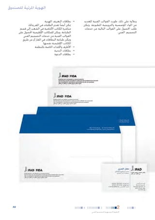 ‫الهوية املرئية للصندوق‬
‫وعالوة على ذلك، طورت القوالب الفنية للعديد‬
‫من املواد املؤسسية والترويجية املطبوعة. وميكن‬
‫طلب احلصول على القوالب التالية من خدمات‬
‫التصميم الفني:‬

‫—‬

‫—‬
‫—‬
‫—‬

‫1‬

‫2‬

‫3‬

‫اخلطوط التوجيهية للتصميم الفني‬

‫4‬

‫—بطاقات التعريف املهنية‬
‫ميكن أيضا ً تقدمي الطلبات في املقر وذلك‬
‫مباشرة املكاتب األمامية في الشعب إلى قسم‬
‫الطباعة. وميكن للمكاتب اإلقليمية احلصول على‬
‫القوالب الفنية من خدمات التصميم الفني‬
‫وميكن طباعة البطاقات في املقار أو عن طريق‬
‫املكاتب اإلقليمية نفسها.‬
‫—األظرف واجمللدات اخلاصة باملنظمة‬
‫—بطاقات التحية‬
‫—بطاقات الدعوة‬

‫9‪A‬‬

 