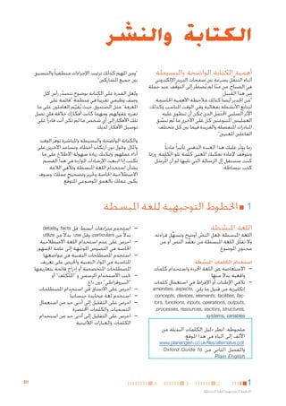 ‫الكتابة والنشر‬
‫أهمية الكتابة الواضحة والبسيطة‬

‫أثناء التنقل بسرعة بني صفحات البريد اإللكتروني‬
‫ُّ‬
‫في الصباح، من منا لم يُضطر إلى التوقف عند جملة‬
‫َ‬
‫ُّ‬
‫ّ‬
‫من هذا القبيل:‬
‫"من اجلدير أيضا ً كذلك مالحظة األهمية احلاسمة‬
‫لتتابع األنشطة بفعالية وفي الوقت املناسب وكذلك‬
‫األثر السلبي احملتمل الذي ميكن أن تنطوي عليه‬
‫َ َ‬
‫العمليتني املتنوعتني كل على األخرى ما لم تنسق‬
‫َّ‬
‫املبادرات املنفصلة والفريدة فيما بني كل مختلف‬
‫الفاعلني املعنيني".‬
‫رمبا يؤثر عليك هذا العبء الذهني تأثيرا ً ماديا ً‬
‫ّ‬
‫وتتوقف إلعادة تفكيك املعنى كلمة تلو الكلمة. ورمبا‬
‫ّ‬
‫كنت ستنتقل إل الرسالة التي تليها لو أن امل ِ‬
‫ُرسل‬
‫كتب ببساطة:‬

‫"ومن املهم كذلك ترتيب اإلجراءات منطقيا ً والتنسيق‬
‫بني جميع املشاركني"‬
‫ولعل القدرة على الكتابة بوضوح تتصدر رأس كل‬
‫ّ‬
‫وصف وظيفي تقريبا ً في منظمة "قائمة على‬
‫املعرفة" مثل الصندوق، حيث يُقيم العاملون على ما‬
‫َ َّ‬
‫تفرزه عقولهم. ومهما كانت أفكارك خالقة فلن تصل‬
‫تلك األفكار إلى أي شخص ما لم تكن أنت قادرا ً على‬
‫توصيل األفكار. لديك‬
‫والكتابة الواضحة والبسيطة واملباشرة توفر الوقت‬
‫ّ‬
‫واملال، وحتول دون ارتكاب أخطاء، وتساعد اآلخرين على‬
‫أداء عملهم. وميكنك زيادة سهولة االطالع على ما‬
‫تكتب إذا اتبعت اإلرشادات الواردة في هذا القسم‬
‫بشأن استخدام اللغة املبسطة وتالفي الالغة‬
‫االصطالحية اخلاصة وحترير وتصحيح عملك. وسوف‬
‫يكون عملك بالعمق املوضوعي املتوقع.‬
‫َّ‬

‫11■ اخلطوط التوجيهية للغة املبسطة‬
‫اللغة املبسطة‬
‫ّ‬

‫اللغة املبسطة جتعل النص أوضح وتسهل قراءته.‬
‫ِّ‬
‫ّ‬
‫وال تقلّل اللغة املبسطة من تعقد النص أو من‬
‫ُّ‬
‫محتوى املوضوع.‬

‫استخدام الكلمات املبسطة‬
‫ّ‬

‫— —االستعاضة عن اللغة اجملردة واستخدام كلمات‬
‫واقعية بدال منها‬
‫— —تالفي اإلطناب أو اإلفراط في استعمال كلمات‬
‫إنكليزية من قبيل ما يلي: ,‪amenities, aspects‬‬
‫‪concepts, devices, elements, facilities, fac‬‬‫,‪tors, functions, inputs, operations, outputs‬‬
‫,‪processes, resources, sectors, structures‬‬
‫‪systems, variables‬‬

‫ملحوظة: انظر دليل الكلمات البديلة من‬
‫األلف إلى الياء في هذا املوقع:‬

‫— —استخدم مترادفات أبسط: قل ‪ ،facts‬و‪details‬‬
‫بدالً من ‪particulars‬؛ وقل ‪ use‬بدالً من ‪utilize‬‬

‫—‬
‫—‬
‫—‬
‫—‬
‫—‬
‫—‬
‫—‬

‫—احرص على عدم استخدام اللغة االصطالحية‬
‫اخلاصة في النصوص املوجهة إلى عامة اجلمهور‬
‫ّ‬
‫—استخدم املصطلحات التقنية في مواضعها‬
‫املناسبة في املواد التقنية واحلرص على تعريف‬
‫املصطلحات املتخصصة أو إدراج قائمة بتعاريفها‬
‫—جتنب االستخدام الرسمي و "املتكَ لَف" أو‬
‫َ‬
‫"البيروقراطي" دون داع‬
‫ٍ‬
‫—احرص على االتساق في استخدام املصطلحات‬
‫—استخدم لغة محايدة جنسانيا ً‬
‫—احرص على التقليل إلى أدنى حد من استعمال‬
‫التسميات والكلمات اخملتصرة‬
‫—احرص على التقليل إلى أدنى حد من استخدام‬
‫الكلمات والعبارات الالتينية‬

‫‪www.plainenglish.co.uk/files/alternative.pdf‬‬
‫والفصل الثاني من ‪Oxford Guide to‬‬
‫‪Plain English‬‬

‫1‬

‫2‬

‫اخلطوط التوجيهية للغة املبسطة‬

‫3‬

‫4‬

‫1‪B‬‬

 