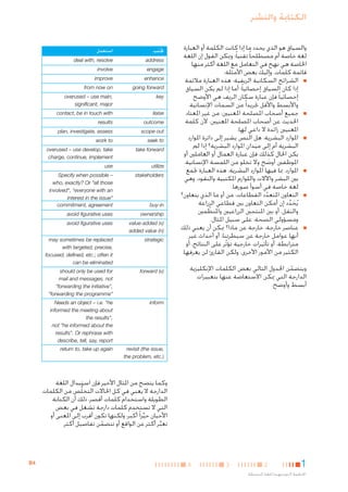 ‫الكتابة والنشر‬
‫والسياق هو الذي يحدد ما إذا كانت الكلمة أو العبارة‬
‫لغة خاصة أم مصطلحا ً تقنيا ً؛ وميكن القول إن اللغة‬
‫اخلاصة هي نهج في التعامل مع اللغة أكثر منها‬
‫قائمة كلمات. وإليك بعض األمثلة:‬
‫■ ■الشرائح السكانية الريفية: هذه العبارة مالئمة‬
‫إذا كان السياق إحصائيا ً؛ أما إذا لم يكن السياق‬
‫إحصائيا ً فإن عبارة سكان الريف هي األوضح‬
‫واألبسط واألقل جتريدا ً من السمات اإلنسانية.‬
‫■ ■جميع أصحاب املصلحة املعنيني: من غير املعتاد‬
‫احلديث عن أصحاب املصلحة املعنيني، آلن كلمة‬
‫املعنيني زائدة ال داعي لها.‬
‫■ ■املوارد البشرية: هل النص يشير إلى دائرة املوارد‬
‫البشرية أم إلى ميدان املوارد البشرية؟ إذا لم‬
‫يكن احلال كذلك فإن عبارة العمال أو العاملني أو‬
‫املوظفني أوضح وال تخلو من اللمسة اإلنسانية.‬
‫َ‬
‫■ ■املوارد، مبا فيها املوارد البشرية: هذه العبارة جتمع‬
‫بني البشر واآلالت واللوازم املكتبية والنقود، وهي‬
‫لغة خاصة في أسوأ صورها.‬
‫■ ■التعاون املتعدد القطاعات: من أو ما الذي يتعاون؟‬
‫ّ‬
‫يُحدد إن أمكن التعاون بني قطاعي الزراعة‬
‫َ َّ‬
‫والنقل، أو بني املنتجني الزراعيني واملنظمني‬
‫ّ‬
‫ومسؤولي الصحة، على سبيل املثال.‬
‫■ ■عناصر خارجة: خارجة عن ماذا؟ ميكن أن يعني ذلك‬
‫أنها عوامل خارجة عن سيطرتنا، أو أحداث غير‬
‫مترابطة، أو تأثيرات خارجية تؤثر على النتائج، أو‬
‫ّ‬
‫الكثير من األمور األخرى، ولكن القارئ لن يعرفها.‬

‫جتنب‬

‫استعمل‬

‫‪address‬‬

‫‪deal with, resolve‬‬

‫‪engage‬‬

‫‪involve‬‬

‫‪enhance‬‬

‫‪improve‬‬

‫‪going forward‬‬

‫‪from now on‬‬

‫‪key‬‬

‫,‪overused – use main‬‬
‫‪significant, major‬‬

‫‪outcome‬‬

‫‪results‬‬

‫‪scope out‬‬

‫‪plan, investigate, assess‬‬

‫‪seek to‬‬

‫‪work to‬‬

‫‪take forward‬‬

‫‪overused – use develop, take‬‬
‫‪charge, continue, implement‬‬

‫‪utilize‬‬

‫‪use‬‬

‫‪stakeholders‬‬

‫– ‪Specify when possible‬‬
‫‪who, exactly? Or "all those‬‬
‫‪involved", "everyone with an‬‬
‫"‪interest in the issue‬‬
‫‪commitment, agreement‬‬

‫‪ownership‬‬

‫‪avoid figurative uses‬‬

‫)‪value-added (v‬‬
‫)‪added value (n‬‬

‫‪avoid figurative uses‬‬

‫‪strategic‬‬

‫‪may sometimes be replaced‬‬
‫,‪with targeted, precise‬‬
‫‪focused, defined, etc.; often it‬‬
‫‪can be eliminated‬‬

‫)‪forward (v‬‬

‫‪should only be used for‬‬
‫‪mail and messages, not‬‬
‫,"‪"forwarding the initiative‬‬
‫"‪"forwarding the programme‬‬

‫‪inform‬‬

‫‪Needs an object – i.e. "he‬‬
‫‪informed the meeting about‬‬
‫,"‪the results‬‬
‫‪not "he informed about the‬‬
‫‪results". Or rephrase with‬‬
‫‪describe, tell, say, report‬‬

‫,‪revisit (the issue‬‬
‫).‪the problem, etc‬‬

‫ويتضمن اجلدول التالي بعض الكلمات اإلنكليزية‬
‫ّ‬
‫الدارجة التي ميكن االستعاضة عنها بتعبيرات‬
‫أبسط وأوضح.‬

‫‪liaise‬‬

‫‪contact, be in touch with‬‬

‫‪return to, take up again‬‬

‫‪buy-in‬‬

‫وكما يتضح من املثال األخير فإن استبدال اللغة‬
‫الدارجة ال يعني في كل احلاالت التخلُّص من الكلمات‬
‫الطويلة واستخدام كلمات أقصر، ذلك أن الكتابة‬
‫ِ‬
‫التي ال تستخدم كلمات دارجة تشغل في بعض‬
‫األحيان حيزا ً أكبر، ولكنها تكون أقرب إلى املعنى أو‬
‫ِّ‬
‫تعبر أكثر عن الواقع أو تتضمن تفاصيل أكثر.‬
‫ِّ‬
‫ّ‬

‫1‬

‫2‬

‫اخلطوط التوجيهية للغة املبسطة‬

‫3‬

‫4‬

‫4‪B‬‬

 