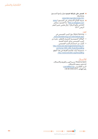 ‫الكتابة والنشر‬
‫■‬

‫■‬

‫■قصص على شرائط فيديو تصور برامج الصندوق‬
‫ّ‬
‫ومشاريعه‬
‫‪www.ifad.org/video/index.htm‬‬
‫■مدونة اإلبالغ االجتماعي في الصندوق (.‪www‬‬
‫‪ : )ifad-un.blogspot.com‬ما املقصود بتمكني‬

‫املرأة في عالم الرجال؟، زلزال هايتي، تقرير الفقر‬
‫الريفي 1102‬

‫املوارد‬

‫— —‪ Steve Denning‬حول السرد القصصي في‬

‫‪www.stevedenning.com/site/Default.aspx‬‬

‫— —الوكالة السويسرية للتنمية والتعاون: نشرة عن‬
‫السرد القصصي ودليل كتابة القصة‬
‫— —كُ تيب عن استخدام السرد القصصي،‬
‫َ ِّ‬
‫/‪http://www.sdc-learningandnetworking.ch‬‬
‫‪en/Home/ SDC_KM_Tools/Storytelling‬‬

‫— —مجموعة أدوات تقاسم املعرفة في هذا املوقع:‬
‫‪http://www.kstoolkit.org/Storytelling‬‬

‫لالتصال:‬

‫‪ ،Roxanna Samii‬مديرة الويب واملعرفة واالتصاالت‬
‫الداخلية، شعبة االتصاالت‬
‫البريد اإللكتروني: ‪r.samii@ifad.org‬؛‬
‫رقم الهاتف: 5732 9545 60 93+‬

‫1‬

‫2‬

‫3‬

‫استخدام السرد القصصي في تقاسم املعرفة‬

‫4‬

‫9‪B‬‬

 