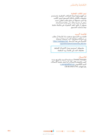 ‫الكتابة والنشر‬
‫تزيني املكاتب القطرية‬

‫من املهم وضع أسماء للمكاتب القطرية. واستخدم‬
‫ملصقات والفتات وأعالم الصندوق لتزيني املكتب.‬
‫وإذا كنت مسؤوالً عن فتح مكتب قطري جديد،‬
‫ينبغي أن تخبرنا بذلك حتى ميكننا مساعدتك.‬
‫وينبغي أن تكون أرفف املنشورات في مكتبك مليئة‬
‫دوما ً مبنتجات الصندوق.‬

‫قائمة البريد‬

‫قائمة بريد الصندوق تستغيث بك! والرجاء أن تطلب‬
‫من شركائك ومعارفك اجلدد استيفاء استمارة‬
‫االشتراك في هذا الرابــط: .‪https://webapps.ifad‬‬
‫‪org/subscriptions/subscribe_ifad.htm‬‬

‫ملحوظة: استخدم منوذج االشتراك إلضافة‬
‫معارفك اجلدد إلى قائمة بريد املنظمة.‬

‫لالتصال:‬

‫‪ ،Christian Assogba‬مساعدة البحوث والتوزيع؛ وحدة‬
‫الويب واملعرفة واالتصاالت الداخلية، شعبة االتصاالت‬
‫البريد اإللكتروني: ‪c.assogba@ifad.org‬؛‬
‫رقم الهاتف: 9472 9545 60 93+‬

‫1‬

‫2‬

‫3‬

‫4‬
‫توزيع منتجات الصندوق‬

‫41‪B‬‬

 