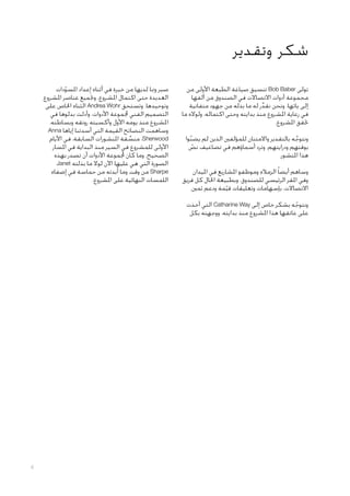 ‫شكر وتقدير‬
‫تولى ‪ Bob Baber‬تنسيق صياغة الطبعة األولى من‬
‫مجموعة أدوات االتصاالت في الصندوق من ألفها‬
‫إلى يائها. ونحن نقدر له ما بذله من جهود متفانية‬
‫ِّ‬
‫في رعاية املشروع منذ بدايته وحتى اكتماله، ولواله ما‬
‫حتقق املشروع.‬
‫ونتوجه بالتقدير واالمتنان للمؤلفني الذين لم يضنوا‬
‫ّ‬
‫َّ‬
‫بوقتهم ودرايتهم، وترد أسماؤهم في تضاعيف نص‬
‫ّ‬
‫هذا املنشور.‬
‫وساهم أيضا ً الزمالء وموظفو املشاريع في امليدان‬
‫وفي املقر الرئيسي للصندوق، وبطبيعة احلال كل فريق‬
‫االتصاالت، بإسهامات وتعليقات قيمة ودعم ثمني.‬
‫ّ‬

‫صبر ومبا لديها من خبرة في أثناء إعداد املسودات‬
‫ّ‬
‫العديدة حتى اكتمال املشروع، وجتميع عناصر املشروع‬
‫وتوحيدها. وتستحق ‪ Andrea Wohr‬الثناء اخلاص على‬
‫التصميم الفني جملموعة األدوات، وأدلت بدلوها في‬
‫املشروع منذ يومه األول وأكسبته رونقه وبساطته.‬
‫وساهمت النصائح القيمة التي أسدتنا إياها ‪Anna‬‬
‫‪ ،Sherwood‬منسقة املنشورات السابقة، في األيام‬
‫ِّ‬
‫األولى للمشروع في السير منذ البداية في املسار‬
‫الصحيح. وما كان جملموعة األدوات أن تصدر بهذه‬
‫الصورة التي هي عليها اآلن لوال ما بذلته ‪Janet‬‬
‫‪ Sharpe‬من وقت وما أبدته من حماسة في إضفاء‬
‫اللمسات النهائية على املشروع.‬

‫ونتوجه بشكر خاص إلى ‪ Catharine Way‬التي أخذت‬
‫ّ‬
‫على عاتقها هذا املشروع منذ بدايته، ووجهته بكل‬

‫6‬

 