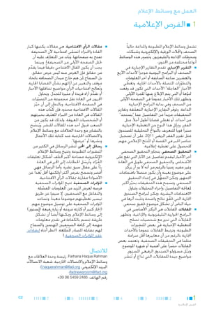 ‫العمل مع وسائط اإلعالم‬

‫11■ الفرص اإلعالمية‬
‫تشمل وسائط اإلعالم املطبوعة واملذاعة حاليا ً‬
‫الصحف واجملالت الورقية واإللكترونية وشبكات‬
‫ِ‬
‫ومحطات اإلذاعة والتليفزيون. وتُصدر هذه الوسائط‬
‫أنواعا ً مختلفة من احملتوى:‬
‫■ ■التقرير اإلخباري. تقدم التقارير اإلخبارية في‬
‫الصحف أو البرامج اليومية موجزا ً ألحداث األربع‬
‫والعشرين ساعة السابقة أو آخر املعلومات‬
‫والتطورات املتصلة باألحداث اجلارية. وتغطي‬
‫ّ‬
‫ّ‬
‫األخبار "العاجلة" األحداث التي تكون قد وقعت‬
‫لتوها أو التي يتم اإلبالغ عنها للمرة األولى.‬
‫ّ‬
‫وتظهر تلك األخبار عموما ً في الصفحة األولى‬
‫من الصحف وفي بداية البرامج اإلخبارية‬
‫املذاعة. وتوفر التقارير اإلخبارية املتعمقة وتقارير‬
‫ّ‬
‫ّ‬
‫التحقيقات مزيدا ً من التفاصيل عما "يستجد"‬
‫من أحداث، أو تغطي قضايا أطول أجالً، مثل‬
‫الفقر. وميثل هذا النوع من التغطية اإلخبارية‬
‫ّ‬
‫منبرا ً قويا ً للتعريف بالنواجت التحليلية للصندوق،‬
‫مثل تقرير الفقر الريفي 1102. على أن تسجيل‬
‫عناصر اخلبر في القصة أو امل ُنتج اإلعالمي مهم‬
‫َ‬
‫للحصول على تغطية إعالمية.‬
‫■ ■التحقيق الصحفي. يتجاوز التحقيق الصحفي‬
‫آخر األخبار ليقدم تفاصيل عن اآلثار التي تقع على‬
‫األشخاص. والتحقيق الصحفي طويل في العادة‬
‫وغير مقيد زمنيا ً بالرغم من أنه ال بد أن يركّ ز‬
‫على موضوع بعينه وأن يكون متصالً باهتمامات‬
‫اجلمهور. وميكن التمهل في إعداد التحقيق‬
‫ُّ‬
‫الصحفي، وتسمح هذه التحقيقات بحيز أكبر‬
‫ِّ‬
‫ملعاجلة التفاصيل، وإجراء التحليالت وتناول‬
‫االهتمامات البشرية. وميكن لبرامج الصندوق‬
‫اجلارية التي حتقق نتائج واضحة وتثبت أثرها في‬
‫ّ‬
‫حياة الناس أن تشكل موضوع حتقيق صحفي.‬
‫■ ■املقابالت. املقابالت هي الركن األساسي في‬
‫البرامج احلوارية التليفزيونية واإلذاعية. وتظهر‬
‫املقابالت التي تدور مع شخصيات تصلح‬
‫للتغطية اإلخبارية في بعض املنشورات‬
‫املطبوعة. وترتبط املقابالت عموما ً باألحداث‬
‫اجلارية بالرغم من أن معاييرها أقل صرامة‬
‫مثلما في التحقيقات الصحفية. وتعتمد بعض‬
‫املقابالت حصرا ً على أهمية أو شهرة املوضوع.‬
‫وميثل مسؤولو الصندوق الرفيعي املستوى‬
‫ّ‬
‫مواضيع جيدة للمقابالت التي تذاع أو تُنشر.‬
‫َ‬

‫1‬
‫الفرص اإلعالمية‬

‫2‬

‫3‬

‫4‬

‫■‬

‫■‬

‫■‬

‫■مقاالت الرأي االفتتاحية. هي مقاالت يكتبها كبار‬
‫القادة واخلبراء (تسمى افتتاحية ألن الصحيفة‬
‫ّ‬
‫تفتح به صفحاتها، وبات من املتعارَف عليه أن‬
‫حتتل الصفحة األولى من الصحيفة). وبينما‬
‫يجب أن يكون املقال االفتتاحي دقيقا ً فيما يقدم‬
‫ِّ‬
‫من حقائق فإن الغرض منه ليس عرض حقائق،‬
‫بل السماح ملن هم خارج ميدان الصحافة باتخاذ‬
‫موقف والتعبير عن آرائهم بشأن القضايا اجلارية.‬
‫وتُعالِج افتتاحيات الرأي مواضيع تتناقلها األخبار‬
‫أو تقدم آراء فريدة أو مثيرة للجدل. ويحاول‬
‫ِّ‬
‫احملررون في العادة نقل مجموعة من التصورات‬
‫ّ‬
‫في الصفحة االفتتاحية. وبالنظر إلى أن حيز‬
‫ِّ‬
‫املقاالت االفتتاحية محدود فإن كُ تاب هذه‬
‫َّ‬
‫املقاالت في العادة من اخلبراء املعترف بخبرتهم‬
‫َ‬
‫أو الشخصيات املعروفة. ولذلك قد يكون من‬
‫الصعب قبول أحد هذه املقاالت للنشر. ويُنصح‬
‫َ‬
‫بالتشاور مع وحدة العالقات مع وسائط اإلعالم‬
‫واالتصاالت اخلارجية عند كتابة تلك األعمال‬
‫ونشرها أو "عرضها".‬
‫■رسائل إلى احملرر. تُنشر الرسائل في الكثير من‬
‫َ‬
‫املنشورات املطبوعة وتتيح وسائط اإلعالم‬
‫اإللكترونية مساحة أكبر خملتلَف أشكال تعليقات‬
‫القراء. وتُرسل اخلطابات إلى احملرر في العادة‬
‫َ‬
‫ُ ّ‬
‫ردا ً على مقال سبق نشره. وأما الرسائل فهي‬
‫ّ‬
‫أقصر وتسمح بفرص أكثر (ولكنها أقل بُعدا ً عن‬
‫األضواء) مقارنة مبقاالت الرأي االفتتاحية.‬
‫■املؤمترات الصحفية. تتيح املؤمترات الصحفية‬
‫فرصة لعرض املزيد من املعلومات املفصلة‬
‫ّ‬
‫والتفاعل مع الصحفيني، ال سيما عن طريق‬
‫تيسير تغطيتهم موضوعا ً معينا ً. وتساعد‬
‫املؤمترات الصحفية على توصيل موضوع مهم‬
‫(إجناز كبير أو كارثة مروعة أو زيارة رفيعة املستوى)‬
‫إلى وسائط اإلعالم. وميكنها أيضا ً أن تشكِّ ل‬
‫طريقة تتسم بالكفاءة في تقدمي معلومات‬
‫مهمة إلى كافة الصحفيني املهتمني والسماح‬
‫لهم مبقابلة املصادر امل ُطلعة. (انظر أدناه إرشادات‬
‫ّ‬
‫عقد املؤمترات الصحفية.)‬

‫لالتصال:‬

‫‪ ،Farhana Haque Rahman‬رئيسة وحدة العالقات مع‬
‫وسائط اإلعالم واالتصاالت اخلارجية، شعبة االتصاالت‬
‫البريد اإللكتروني: ‪f.haquerahman@ifad.org‬؛‬
‫‪ifadnewsroom@ifad.org‬؛‬
‫رقم الهاتف: 5842 9545 60 93+‬

‫5‬

‫6‬

‫7‬

‫2‪C‬‬

 