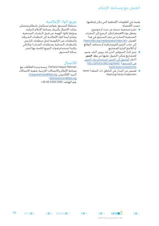 ‫العمل مع وسائط اإلعالم‬
‫وفيما يلي املعلومات اإلضافية التي ميكن إضافتها‬
‫حسب االقتضاء:‬
‫■ ■نشرة صحفية حديثة عن حدث أو موضوع‬
‫يشغل بؤرة االهتمام (ميكن الرجوع إلى النشرات‬
‫الصحفية الصادرة عن مقر الصندوق في هذا‬
‫العنوان: ‪،)www.ifad.org/media/press/index.htm‬‬
‫إلى جانب الصور الفوتوغرافية أو صحائف الوقائع‬
‫أو املالمح البارزة للمشاريع.‬
‫■ ■صور كبار املسؤولني الذين قد يزورون البلد، وصور‬
‫للمشاريع وميكن احلصول عليها من بنك الصور‬
‫(انظر الوصول إلى الصور: استخدام بنك الصور‬
‫في الصندوق) -‪http://photos.ifad.org/asset‬‬
‫‪.bank/action/viewHome‬‬
‫■ ■قصص من امليدان في املناطق ذات الصلة (.‪www‬‬
‫‪.)ifad.org/story/index.htm‬‬

‫1‬

‫2‬

‫3‬

‫أدوات التواصل مع وسائط اإلعالم‬

‫4‬

‫توزيع املواد اإلعالمية‬

‫يحتفظ الصندوق بقوائم تستكمل بانتظام وتتضمن‬
‫َّ‬
‫بيانات االتصال بكبريات وسائط اإلعالم الدولية،‬
‫ونزودها باملواد املهمة، من قبيل النشرات الصحفية.‬
‫ّ‬
‫ونقدم أيضا ً املواد اإلعالمية إلى املنظمات الشريكة‬
‫ِّ‬
‫واملنظمات غير احلكومية (مثل منظمات املزارعني،‬
‫واملنظمات النسائية، ومنظمات الشباب)، وبالتالي‬
‫ميكننا استخدام قنوات التوزيع اخلاصة بها لنشر‬
‫رسالة الصندوق.‬

‫لالتصال:‬

‫‪ ،Farhana Haque Rahman‬رئيسة وحدة العالقات مع‬
‫وسائط اإلعالم واالتصاالت اخلارجية، شعبة االتصاالت‬
‫البريد اإللكتروني: ‪f.haquerahman@ifad.org‬؛‬
‫‪ ifadnewsroom@ifad.org‬؛‬
‫رقم الهاتف: 5842 9545 60 93+‬

‫5‬

‫6‬

‫7‬

‫4‪C‬‬

 