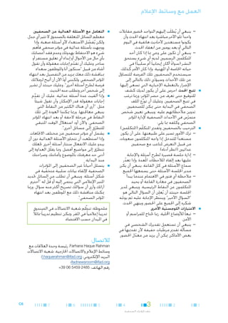 ‫العمل مع وسائط اإلعالم‬

‫■‬

‫■‬

‫■‬

‫— —ينبغي أن يُطلَب إليهم التواجد حلضور مقابالت‬
‫واحدا ً تلو اآلخر مباشرة بعد انتهاء احلدث وأن‬
‫يكونوا مستعدين ألحاديث هاتفية في اليوم‬
‫التالي أو بعد يومني من انعقاد احلدث.‬
‫— —ينبغي أن تكون على وعي مبا إذا كان أحد‬
‫املتكلمني الرسميني لديه أي شيء يستحق‬
‫النشر (سواء أكان إيجابيا ً أم سلبيا ً) في‬
‫ً‬
‫حياته اخلاصة أو املهنية. وإذا كان األمر كذلك،‬
‫سيستخدم الصحفيون تلك الفرصة للتساؤل‬
‫عن تلك األحداث وسيؤدي ذلك بالتالي إلى‬
‫ّ‬
‫اإلضرار بالتغطية اإلخبارية التي تسعى إليها.‬
‫■تتبع احلدث. احرص على أن يكون لديك كشف‬
‫للتوقيع حتى تعرف من حضر املؤمتر؛ ورمبا ترغب‬
‫في تتبع الصحفيني. وعليك أن توزِّع امللف‬
‫الصحفي في البداية حتى ميكن للصحفيني‬
‫تدوين مالحظاتهم عليه. وينبغي تعيني شخص‬
‫متمرس في األحداث الصحفية إلدارة املؤمتر‬
‫ّ‬
‫الصحفي وكلفه مبا يلي:‬
‫■الترحيب بالصحفيني وتقدمي املتكلّم (املتكلمني).‬
‫— —ترك األمور تسير على طبيعتها، على أن يكون‬
‫مستعدا ً للتدخل إذا واجه املتكلمون صعوبات،‬
‫من قبيل التعرض ملتاعب مع صحفيني‬
‫عدائيني (انظر أدناه).‬
‫— —إدارة جلسة قصيرة لطرح أسئلة واإلجابة‬
‫عليها بعد إلقاء املالحظات امل ُعدة. وإذا تعذر‬
‫ّ‬
‫سماع األسئلة في كل القاعة، ينبغي أن يكرر‬
‫مدير اجللسة األسئلة حتى يسمعها اجلميع.‬
‫— —مالحظة أي فتور في االهتمام عندما يبدأ‬
‫الصحفيون في مغادرة القاعة أو يحيد‬
‫املتكلمون عن النقاط الرئيسية. وينبغي ملدير‬
‫اجللسة حينئذ أن يُعلِن أن السؤال التالي هو‬
‫"السؤال األخير" وينتظر اإلجابة عليه ثم يوجه‬
‫ّ‬
‫شكره إلى اجلميع على احلضور وينهي احلدث.‬

‫■االعتبارات اللوجستية األخرى‬

‫— —تبعا ً لألوضاع احمللية، رمبا حتتاج للمراسم أو‬
‫األمن.‬
‫— —ينبغي أن تستعمل تقديرك الشخصي في‬
‫مسألة تقدمي مرطبات خفيفة ألن تقدميها في‬
‫ّ‬
‫بعض األماكن ميكن أن يزيد من معدل احلضور.‬
‫ّ‬

‫■‬

‫■‬

‫■‬

‫■‬

‫■التعامل مع األسئلة العدائية من الصحفيني.‬
‫معظم املسائل املتعلقة بالصندوق ال تثير أي جدل،‬
‫ولكن يُفضل االستعداد ألي أسئلة صعبة. وإذا‬
‫ّ‬
‫ووجِ هت بأسئلة عدائية في مؤمتر صحفي فأهم‬
‫شيء هو االحتفاظ بهدوئك وعدم فقد أعصابك‬
‫بأي حال من األحوال أو إبداء أي تعليق مستفز أو‬
‫ساخر. وعليك أن تقدم إجابات معقولة وأن تقول‬
‫ّ‬
‫أشاء من قبيل "سنكون أنا واملوظفون سعداء‬
‫مبناقشة ذلك معك مبزيد من التفصيل بعد انتهاء‬
‫املؤمتر الصحفي. ولكنني أود اآلن أن أتيح لزمالئك‬
‫ّ‬
‫فرصة لطرح أسئلة أخرى". وعليك حينئذ أن تشير‬
‫إلى شخص آخر وتطلب منه احلديث.‬
‫■وإذا ألقيت عدة أسئلة عدائية، عليك أن تقدم‬
‫ِّ‬
‫إجابات معقولة قدر اإلمكان وأن تقول شيئا ً‬
‫مثل، "أرى أن هناك الكثير من النقاط التي‬
‫ينبغي معاجلتها. ورمبا ميكننا العودة إلى تلك‬
‫النقاط في مرحلة الحقة أو بعد انتهاء املؤمتر‬
‫الصحفي. واآلن أود استغالل الوقت املتبقي‬
‫للتطرق إلى مسائل أخرى".‬
‫ّ‬
‫■يشمل أي مؤمتر صحفيني من مختلف االجتاهات.‬
‫وإذا استطعت أن تتجاوز األسئلة العدائية دون أن‬
‫يبدو عليك االنفعال ستثار أسئلة أخرى جتعلك‬
‫تتطرق إلى مواضيع أفضل. ومما يقلّل العداوة إلى‬
‫ّ‬
‫أدنى حد معرفتك باملوضوع وأمانتك وصراحتك‬
‫منذ البداية.‬
‫■يتسلل أحيانا ً غير الصحفيني إلى املؤمترات‬
‫الصحفية إللقاء بيانات سلبية متخفية في‬
‫ّ‬
‫شكل أسئلة. وينبغي أن تطلب من السائل حتديد‬
‫املنبر اإلعالمي التي ينتمي إليه أو قل له "أحترم‬
‫ُ ْ‬
‫آرائك وأرى أن سؤالك تصريح أكثر منه سؤال. ورمبا‬
‫ميكنك مناقشة ذلك مع املوظفني بعد انتهاء‬
‫املؤمتر الصحفي".‬
‫ِّ‬
‫ملحوظة: تنظم شعبة االتصاالت في الصندوق‬
‫تدريبا ً إعالميا ً في املقر. وميكن تنظيم تدريبا ً مماثالً‬
‫في امليدان حسب االقتضاء.‬

‫لالتصال:‬

‫‪ ،Farhana Haque Rahman‬رئيسة وحدة العالقات مع‬
‫وسائط اإلعالم واالتصاالت اخلارجية، شعبة االتصاالت‬
‫البريد اإللكتروني: ‪f.haquerahman@ifad.org‬؛‬
‫‪ifadnewsroom@ifad.org‬؛‬
‫رقم الهاتف: 5842 9545 60 93+‬

‫1‬

‫2‬

‫3‬

‫4‬

‫عقد املؤمترات الصحفية‬

‫5‬

‫6‬

‫7‬

‫6‪C‬‬

 