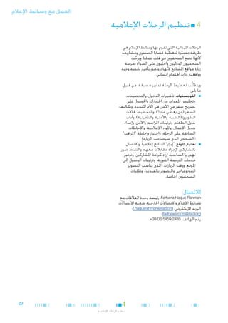 ‫العمل مع وسائط اإلعالم‬

‫44■ تنظيم الرحالت اإلعالمية‬
‫الرحالت امليدانية التي تقوم بها وسائط اإلعالم هي‬
‫طريقة متميزة لتغطية قضايا الصندوق ومشاريعه‬
‫ّ‬
‫ألنها تضع الصحفيني في قلب عملنا. ويرحب‬
‫ِّ‬
‫الصحفيون الدوليون واحملليون على السواء بفرصة‬
‫زيارة مواقع املشاريع ألنها تزودهم بأخبار نابضة وحية‬
‫وواقعية وذات اهتمام إنساني.‬
‫ويتطلَّب تخطيط الرحلة تدابير مسبقة، من قبيل‬
‫ما يلي:‬
‫■ ■اللوجستيات. تأشيرات الدخول، والتحصينات،‬
‫وتخليص املعدات من اجلمارك، واحلصول على‬
‫تصريح سفر من األمن في األمم املتحدة، وتكاليف‬
‫السفر (من يغطي ماذا؟)، والتخطيط حلاالت‬
‫ّ‬
‫الطوارئ (الطبية واألمنية والتأمينية)، وآداب‬
‫تناول الطعام، وترتيبات املراسم واألمن، وإعداد‬
‫جدول األعمال، واملواد اإلعالمية، واإلحاطات‬
‫السابقة على الرحلة، واختيار وإحاطة "املراقب"‬
‫(الشخص الذي سيصاحب الزيارة).‬
‫■ ■اختيار املوقع. "إبراز" النتائج إعالميا ً، واالتصال‬
‫باملشاركني إلجراء مقابالت معهم والتقاط صور‬
‫لهم، واحلساسية إزاء كرامة املشاركني، وتوفير‬
‫خدمات الترجمة الفورية، وترتيبات الوصول إلى‬
‫ِ‬
‫املوقع، ووقت الزيارات (الذي يناسب التصوير‬
‫الفوتوغرافي والتصوير بالفيديو)، وطلبات‬
‫الصحفيني اخلاصة.‬

‫لالتصال:‬

‫‪ ،Farhana Haque Rahman‬رئيسة وحدة العالقات مع‬
‫وسائط اإلعالم واالتصاالت اخلارجية، شعبة االتصاالت‬
‫البريد اإللكتروني: ‪f.haquerahman@ifad.org‬؛‬
‫‪ifadnewsroom@ifad.org‬؛‬
‫رقم الهاتف: 5842 9545 60 93+‬

‫1‬

‫2‬

‫3‬

‫4‬

‫5‬

‫تنظيم الرحالت اإلعالمية‬

‫6‬

‫7‬

‫7‪C‬‬

 