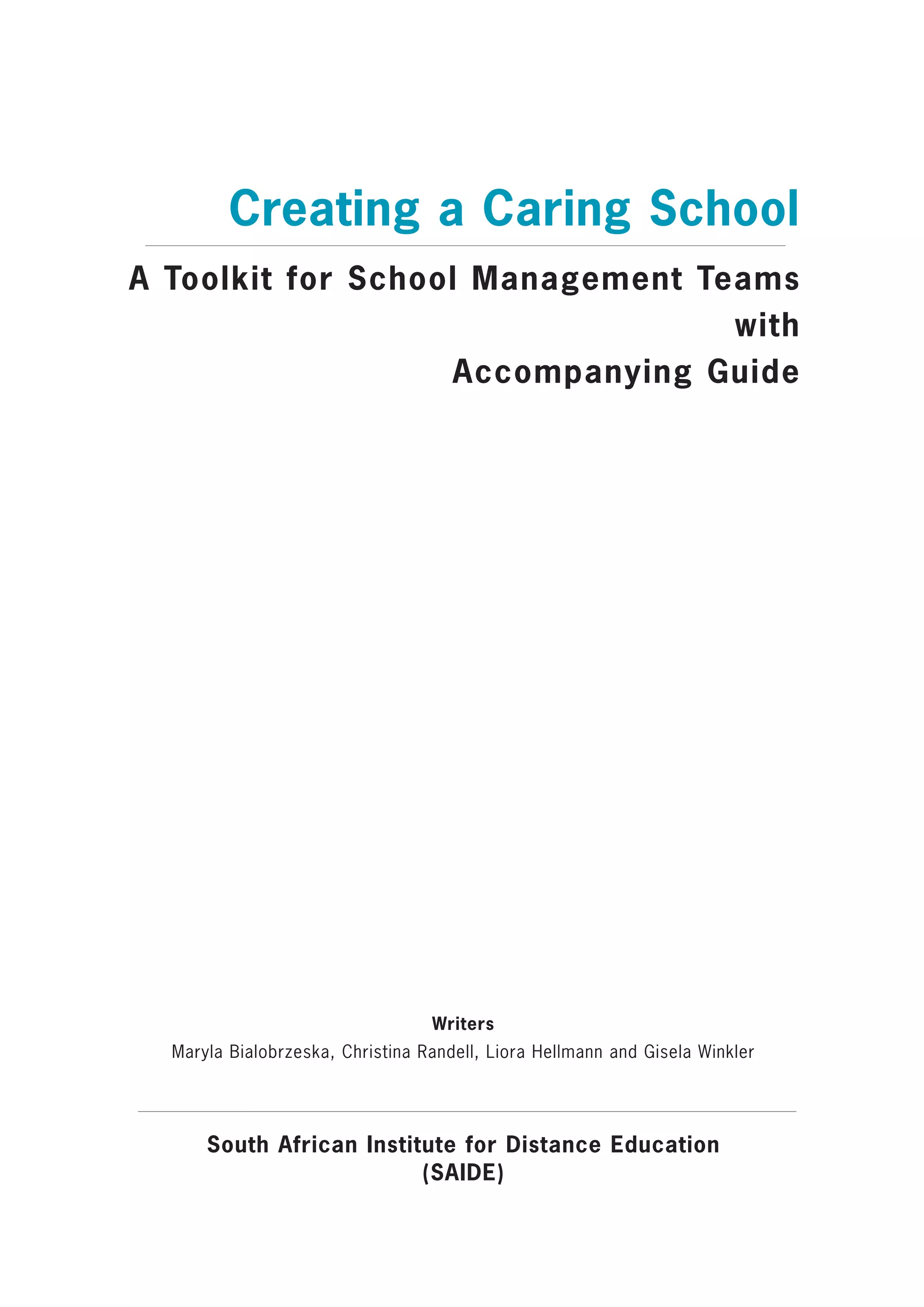 Creating a Caring School
A Toolkit for School Management Teams
                                  with
                    Accompanying Guide




                                  Writers
  Maryla Bialobrzeska, Christina Randell, Liora Hellmann and Gisela Winkler




      South African Institute for Distance Education
                          (SAIDE)
 