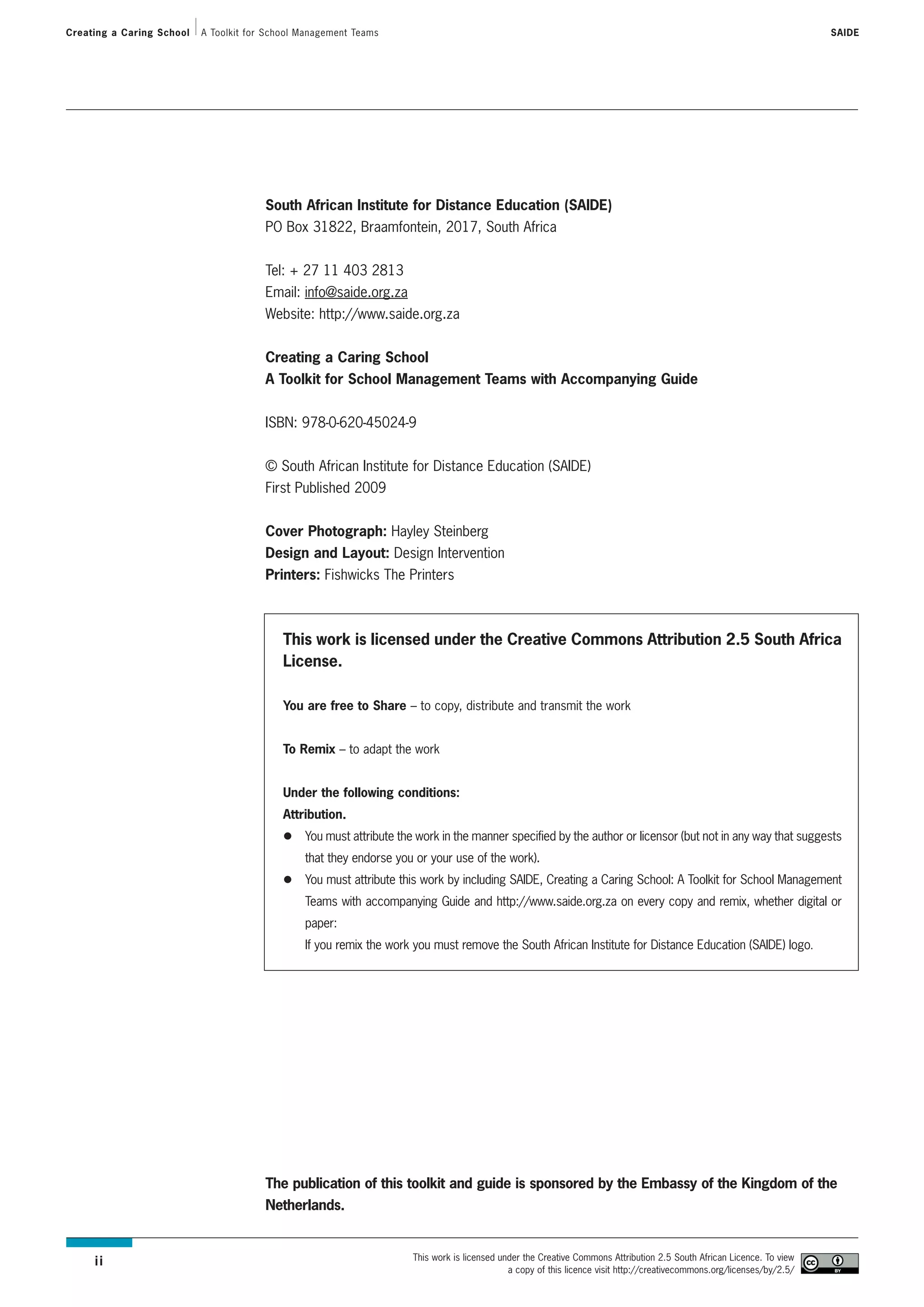 Creating a Caring School   A Toolkit for School Management Teams                                                                                                         SAIDE




                                        South African Institute for Distance Education (SAIDE)
                                        PO Box 31822, Braamfontein, 2017, South Africa


                                        Tel: + 27 11 403 2813
                                        Email: info@saide.org.za
                                        Website: http://www.saide.org.za


                                        Creating a Caring School
                                        A Toolkit for School Management Teams with Accompanying Guide


                                        ISBN: 978-0-620-45024-9


                                        © South African Institute for Distance Education (SAIDE)
                                        First Published 2009


                                        Cover Photograph: Hayley Steinberg
                                        Design and Layout: Design Intervention
                                        Printers: Fishwicks The Printers



                                            This work is licensed under the Creative Commons Attribution 2.5 South Africa
                                            License.

                                            You are free to Share – to copy, distribute and transmit the work


                                            To Remix – to adapt the work


                                            Under the following conditions:
                                            Attribution.
                                                You must attribute the work in the manner specified by the author or licensor (but not in any way that suggests
                                                that they endorse you or your use of the work).
                                                You must attribute this work by including SAIDE, Creating a Caring School: A Toolkit for School Management
                                                Teams with accompanying Guide and http://www.saide.org.za on every copy and remix, whether digital or
                                                paper:
                                                If you remix the work you must remove the South African Institute for Distance Education (SAIDE) logo.




                                        The publication of this toolkit and guide is sponsored by the Embassy of the Kingdom of the
                                        Netherlands.


                                                                      This work is licensed under the Creative Commons Attribution 2.5 South African Licence. To view
     ii
                                                                                              a copy of this licence visit http://creativecommons.org/licenses/by/2.5/
 