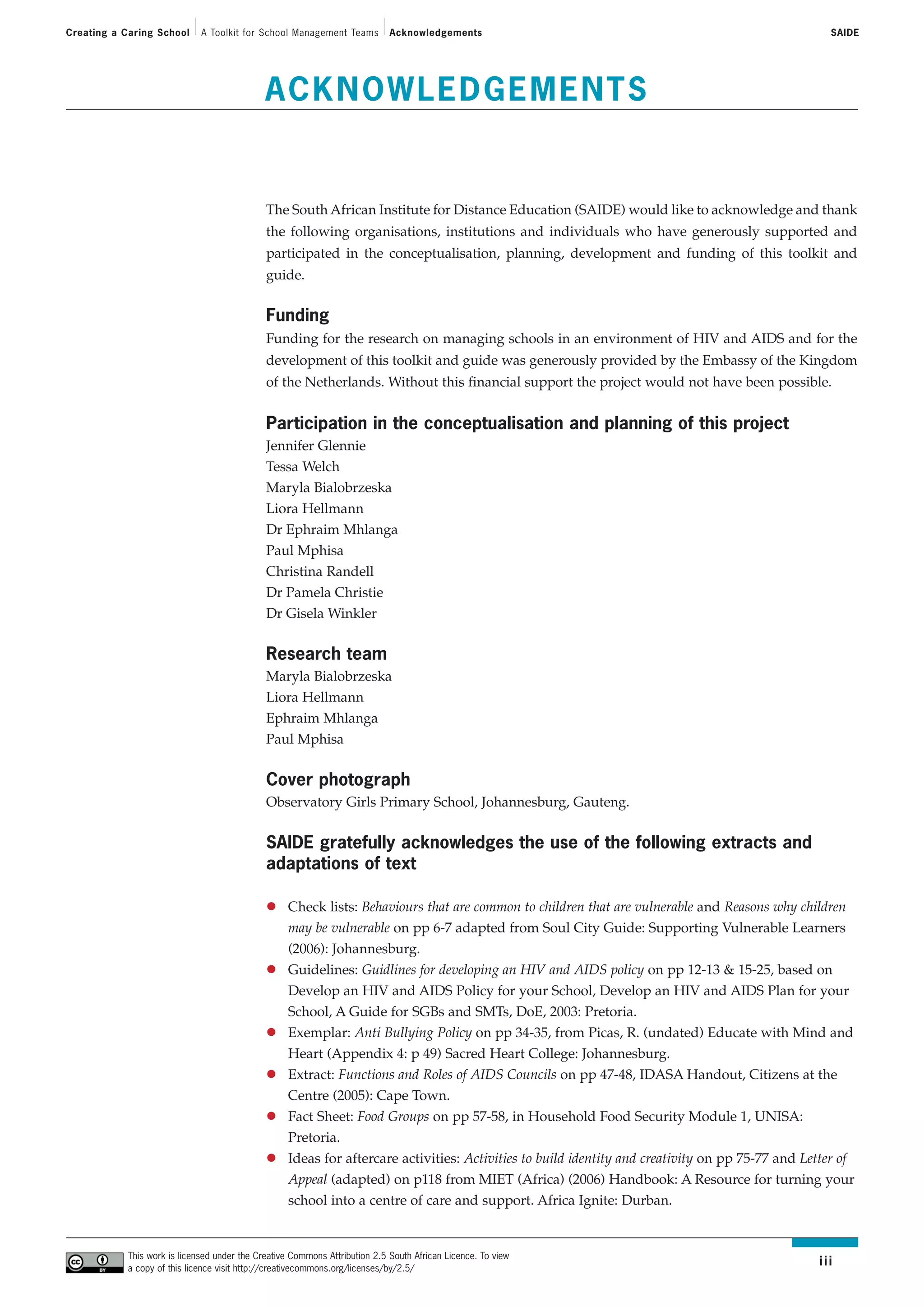Creating a Caring School      A Toolkit for School Management Teams          Acknowledgements                                                      SAIDE




                                              ACKNOWLEDGEMENTS


                                              The South African Institute for Distance Education (SAIDE) would like to acknowledge and thank
                                              the following organisations, institutions and individuals who have generously supported and
                                              participated in the conceptualisation, planning, development and funding of this toolkit and
                                              guide.

                                              Funding
                                              Funding for the research on managing schools in an environment of HIV and AIDS and for the
                                              development of this toolkit and guide was generously provided by the Embassy of the Kingdom
                                              of the Netherlands. Without this financial support the project would not have been possible.


                                              Participation in the conceptualisation and planning of this project
                                              Jennifer Glennie
                                              Tessa Welch
                                              Maryla Bialobrzeska
                                              Liora Hellmann
                                              Dr Ephraim Mhlanga
                                              Paul Mphisa
                                              Christina Randell
                                              Dr Pamela Christie
                                              Dr Gisela Winkler

                                              Research team
                                              Maryla Bialobrzeska
                                              Liora Hellmann
                                              Ephraim Mhlanga
                                              Paul Mphisa


                                              Cover photograph
                                              Observatory Girls Primary School, Johannesburg, Gauteng.


                                              SAIDE gratefully acknowledges the use of the following extracts and
                                              adaptations of text

                                                   Check lists: Behaviours that are common to children that are vulnerable and Reasons why children
                                                   may be vulnerable on pp 6-7 adapted from Soul City Guide: Supporting Vulnerable Learners
                                                   (2006): Johannesburg.
                                                   Guidelines: Guidlines for developing an HIV and AIDS policy on pp 12-13 & 15-25, based on
                                                   Develop an HIV and AIDS Policy for your School, Develop an HIV and AIDS Plan for your
                                                   School, A Guide for SGBs and SMTs, DoE, 2003: Pretoria.
                                                   Exemplar: Anti Bullying Policy on pp 34-35, from Picas, R. (undated) Educate with Mind and
                                                   Heart (Appendix 4: p 49) Sacred Heart College: Johannesburg.
                                                   Extract: Functions and Roles of AIDS Councils on pp 47-48, IDASA Handout, Citizens at the
                                                   Centre (2005): Cape Town.
                                                   Fact Sheet: Food Groups on pp 57-58, in Household Food Security Module 1, UNISA:
                                                   Pretoria.
                                                   Ideas for aftercare activities: Activities to build identity and creativity on pp 75-77 and Letter of
                                                   Appeal (adapted) on p118 from MIET (Africa) (2006) Handbook: A Resource for turning your
                                                   school into a centre of care and support. Africa Ignite: Durban.


            This work is licensed under the Creative Commons Attribution 2.5 South African Licence. To view
            a copy of this licence visit http://creativecommons.org/licenses/by/2.5/
                                                                                                                                                 iii
 