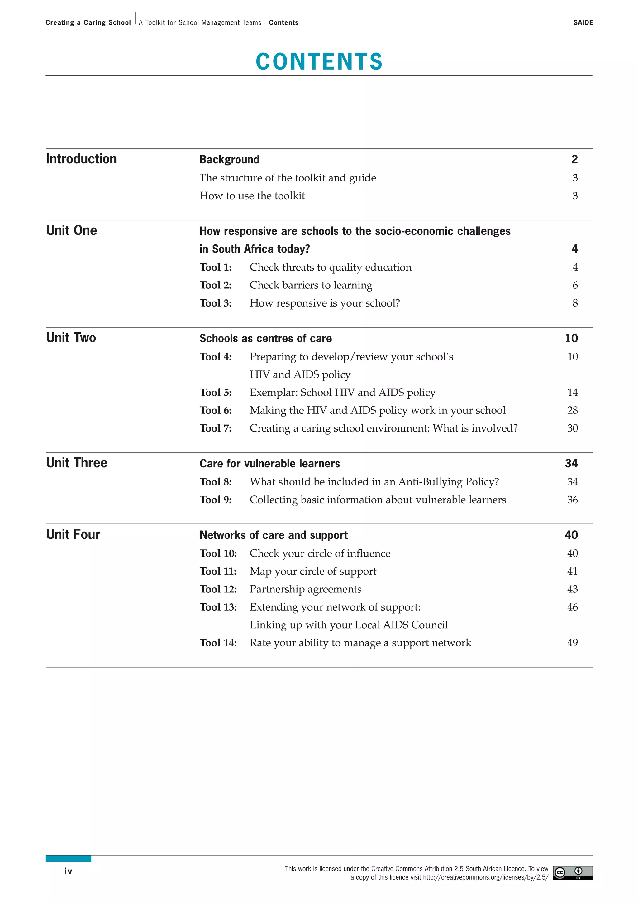 Creating a Caring School   A Toolkit for School Management Teams   Contents                                                                                                SAIDE




                                                              CONTENTS



Introduction                                 Background                                                                                                                   2
                                             The structure of the toolkit and guide                                                                                        3
                                             How to use the toolkit                                                                                                        3


Unit One                                     How responsive are schools to the socio-economic challenges
                                             in South Africa today?                                                                                                       4
                                             Tool 1:        Check threats to quality education                                                                             4
                                             Tool 2:        Check barriers to learning                                                                                     6
                                             Tool 3:        How responsive is your school?                                                                                 8


Unit Two                                     Schools as centres of care                                                                                                   10
                                             Tool 4:        Preparing to develop/review your school’s                                                                     10
                                                            HIV and AIDS policy
                                             Tool 5:        Exemplar: School HIV and AIDS policy                                                                          14
                                             Tool 6:        Making the HIV and AIDS policy work in your school                                                            28
                                             Tool 7:        Creating a caring school environment: What is involved?                                                       30


Unit Three                                   Care for vulnerable learners                                                                                                 34
                                             Tool 8:        What should be included in an Anti-Bullying Policy?                                                           34
                                             Tool 9:        Collecting basic information about vulnerable learners                                                        36


Unit Four                                    Networks of care and support                                                                                                 40
                                             Tool 10:       Check your circle of influence                                                                                40
                                             Tool 11:       Map your circle of support                                                                                    41
                                             Tool 12:       Partnership agreements                                                                                        43
                                             Tool 13:       Extending your network of support:                                                                            46
                                                            Linking up with your Local AIDS Council
                                             Tool 14:       Rate your ability to manage a support network                                                                 49




                                                                       This work is licensed under the Creative Commons Attribution 2.5 South African Licence. To view
     iv
                                                                                               a copy of this licence visit http://creativecommons.org/licenses/by/2.5/
 