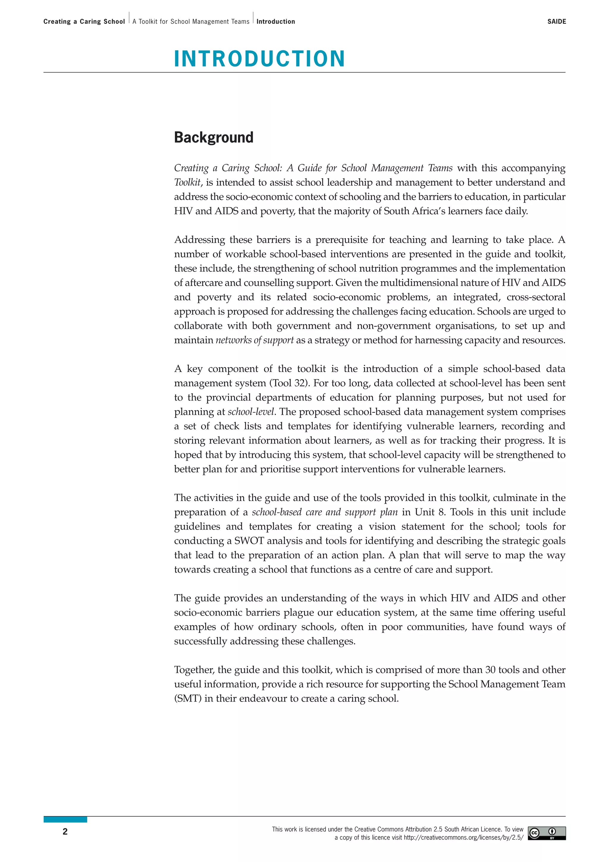 Creating a Caring School   A Toolkit for School Management Teams   Introduction                                                                                           SAIDE




                                        INTRODUCTION


                                        Background

                                        Creating a Caring School: A Guide for School Management Teams with this accompanying
                                        Toolkit, is intended to assist school leadership and management to better understand and
                                        address the socio-economic context of schooling and the barriers to education, in particular
                                        HIV and AIDS and poverty, that the majority of South Africa’s learners face daily.

                                        Addressing these barriers is a prerequisite for teaching and learning to take place. A
                                        number of workable school-based interventions are presented in the guide and toolkit,
                                        these include, the strengthening of school nutrition programmes and the implementation
                                        of aftercare and counselling support. Given the multidimensional nature of HIV and AIDS
                                        and poverty and its related socio-economic problems, an integrated, cross-sectoral
                                        approach is proposed for addressing the challenges facing education. Schools are urged to
                                        collaborate with both government and non-government organisations, to set up and
                                        maintain networks of support as a strategy or method for harnessing capacity and resources.

                                        A key component of the toolkit is the introduction of a simple school-based data
                                        management system (Tool 32). For too long, data collected at school-level has been sent
                                        to the provincial departments of education for planning purposes, but not used for
                                        planning at school-level. The proposed school-based data management system comprises
                                        a set of check lists and templates for identifying vulnerable learners, recording and
                                        storing relevant information about learners, as well as for tracking their progress. It is
                                        hoped that by introducing this system, that school-level capacity will be strengthened to
                                        better plan for and prioritise support interventions for vulnerable learners.

                                        The activities in the guide and use of the tools provided in this toolkit, culminate in the
                                        preparation of a school-based care and support plan in Unit 8. Tools in this unit include
                                        guidelines and templates for creating a vision statement for the school; tools for
                                        conducting a SWOT analysis and tools for identifying and describing the strategic goals
                                        that lead to the preparation of an action plan. A plan that will serve to map the way
                                        towards creating a school that functions as a centre of care and support.

                                        The guide provides an understanding of the ways in which HIV and AIDS and other
                                        socio-economic barriers plague our education system, at the same time offering useful
                                        examples of how ordinary schools, often in poor communities, have found ways of
                                        successfully addressing these challenges.

                                        Together, the guide and this toolkit, which is comprised of more than 30 tools and other
                                        useful information, provide a rich resource for supporting the School Management Team
                                        (SMT) in their endeavour to create a caring school.




                                                                       This work is licensed under the Creative Commons Attribution 2.5 South African Licence. To view
     2
                                                                                               a copy of this licence visit http://creativecommons.org/licenses/by/2.5/
 