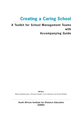 Creating a Caring School
A Toolkit for School Management Teams
                                  with
                    Accompanying Guide




                                  Writers
  Maryla Bialobrzeska, Christina Randell, Liora Hellmann and Gisela Winkler




      South African Institute for Distance Education
                          (SAIDE)
 